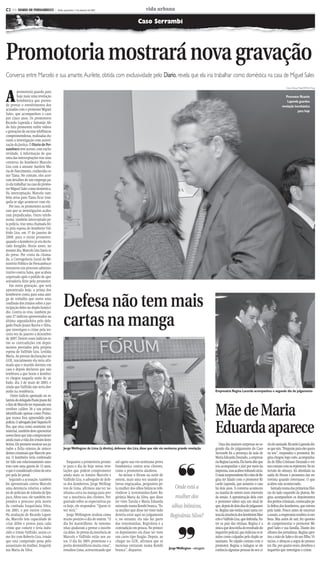 CMYK                                                C2


C2 >> DIARIO DE PERNAMBUCO              - Recife, quarta-feira, 1º de setembro de 2010                          vida urbana

                                                                                                           Caso Serrambi




Promotoria mostrará nova gravação
Conversa entre Marcelo e sua amante, Aurilete, obtida com exclusividade pelo Diario, revela que ela iria trabalhar como doméstica na casa de Miguel Sales


A
                                                                                                                                                                                                                       Fotos:Teresa Maia/DP/D.A Press
         promotoria guarda para
         hoje mais uma revelação                                                                                                                                                                                      Promotor Ricardo
         bombástica que preten-                                                                                                                                                                                        Lapenda guardou
de provar o envolvimento dos                                                                                                                                                                                       revelação bombástica
acusados com o promotor Miguel                                                                                                                                                                                                 para hoje
Sales, que acompanhou o caso
por cinco anos. Os promotores
Ricardo Lapenda e Salomão Ab-
do Aziz prometem exibir vídeos
e gravações de escutas telefônicas
comprometedoras, realizadas du-
rante a investigação com autori-
zação da Justiça. O Diario de Per-
nambuco teve acesso, com exclu-
sividade, à informação de que
uma das interceptações traz uma
conversa do kombeiro Marcelo
Lira com a amante Aurilete Ma-
ria do Nascimento, conhecida co-
mo Tiana. No contato, eles acer-
tam detalhes de um emprego pa-
ra ela trabalhar na casa do promo-
tor Miguel Sales como doméstica.
Na interceptação, Marcelo tam-
bém avisa para Tiana ficar tran-
quila se algo acontecer com ele.
   Por isso, os promotores acredi-
tam que as investigações acaba-
ram prejudicadas. Outro telefo-
nema, também interceptado pe-
la polícia, traz uma chamada fei-
ta pela esposa do kombeiro Val-
frido Lira, em 17 de janeiro de
2008, para o então promotor,
quando o kombeiro já era decla-
rado foragido. Horas antes, no
mesmo dia, Marcelo Lira havia si-
do preso. Por conta da chama-
da, a Corregedoria Geral do Mi-
nistério Público de Pernambuco
instaurou um processo adminis-
trativo contra Sales, que acabou
arquivado após o pedido de apo-
sentadoria feito pelo promotor.
   Em outra gravação, que será
apresentada hoje, a prima dos


                                                 Defesa não tem mais
kombeiros conta para uma ami-
ga de trabalho que ouviu uma
confissão dos irmãos sobre a par-
ticipação deles no duplo homicí-



                                                 cartas na manga
dio. Contra os réus, também pe-
sam 27 indícios apresentados na
última segunda-feira pelo dele-
gado Paulo Jeann Barros e Silva,
que investigou o crime pela ter-
ceira vez de janeiro a dezembro
de 2007. Dentre esses indícios es-
tão as contradições em depoi-
mentos prestados pela própria
esposa de Valfrido Lira, Lenilda
Maria. Ao prestar declarações no
GOE, inicialmente ela teria afir-
mado que o marido dormiu em
casa e depois declarou que não
lembrava a que horas o kombei-
ro chegou naquela noite de sá-
bado, dia 3 de maio de 2003, e
ainda que Valfrido não teria dor-
mido na residência.                                                                                                                                           Empresária Regina Lacerda acompanhou o segundo dia do julgamento
    Outro indício apontado no re-
latório do delegado Paulo Jeann foi


                                                                                                                                                              Mãe de Maria
o fato de Marcelo ter repassado um
revólver calibre 38 a um primo
identificado apenas como Primo,
que nunca fora apreendido pela


                                                                                                                                                              Eduarda aparece
polícia. O advogado José Siqueira Fi-
lho, que atua como assistente mi-
nisterial, também deve apresentar
novos fatos que irão comprometer
ainda mais a vida dos irmãos kom-
beiros. Ele promete mostrar aos ju-                                                                                                                              Uma das maiores surpresas no se-       clo de amizade. Ricardo Lapenda dis-
rados a ficha extensa de antece-                 Jorge Wellington de Lima (à direita), defensor dos Lira, disse que não viu nenhuma grande revelação          gundo dia do julgamento do Caso           se que sim. “Pergunte para eles quem
dentes criminais que Marcelo pos-                                                                                                                             Serrambi foi a presença da mãe de         eu sou”, respondeu o promotor. Re-
sui. O kombeiro teria confessado
ter tido um relacionamento amo-
roso com uma garota de 13 anos,
                                                   Enquanto a promotoria prome-
                                                 te para o dia de hoje novas reve-
                                                                                           até agora nao viu nenhuma prova
                                                                                           bombástica contra seus clientes,
                                                                                                                                      ❜❜                      Maria Eduarda Dourado, a empresá-
                                                                                                                                                              ria Regina Lacerda. Ela havia dito que
                                                                                                                                                              iria acompanhar o júri por meio da
                                                                                                                                                                                                        gina chegou logo cedo, acompanha-
                                                                                                                                                                                                        da do filho Cristiano Dourado e evi-
                                                                                                                                                                                                        tou contato com os repórteres. No in-
o que é considerado crime de estu-               lações que podem comprometer              como a promotoria alardeou.                                        imprensa, mas acabou voltando atrás.      tervalo do almoço, foi abordada na
pro pela lei penal.                              ainda mais os irmãos Marcelo e               Ao deixar o fórum na noite de                                   O mais surpreendente foi o fato de Re-    saída do fórum e prometeu dar en-
   Segundo a acusação, também                    Valfrido Lira, o advogado de defe-        ontem, mais uma vez usando pa-                                     gina ter falado com o promotor Ri-        trevista quando retornasse. O que
foi apresentada contra Marcelo                   sa dos kombeiros, Jorge Welling-          lavras engraçadas, perguntou pe-                                   cardo Lapenda, que assumiu o caso         acabou não acontecendo.
uma denúncia relativa a subor-                   ton de Lima, afirmou não ter ne-          la mulher dos olhos biônicos refe-       Onde está a               há dois anos. A conversa aconteceu           Sentada numa das primeiras filei-
no de policiais de trânsito de Ipo-              nhuma carta na manga para pro-            rindo-se à testemunha-chave Re-                                    na manhã de ontem num intervalo           ras do lado esquerdo da plateia, Re-
juca. Afora isso, ele também res-                var a inocência dos clientes. Per-        givânia Maria da Silva, que disse        mulher dos                da sessão. A aproximação dela com         gina acompanhou os depoimentos
pondeu a processo pela morte                     guntado sobre as expectativas pa-         ter visto Tarsila e Maria Eduarda                                  o promotor talvez seja um sinal de        dos peritos criminais, convocados pe-
da cunhada Iraquitânia Silva,                    ra hoje, ele respondeu: “Quem vi-         entrando numa Kombi branca. “Es-       olhos biônicos,             que, depois de dois dias de julgamen-     la defesa dos kombeiros, que entrou
em 2001, e por outros crimes.                    ver verá.”                                sa mulher que disse ter visto tudo                                 to, Regina não tenha mais tanta cer-      pela tarde. Pouco antes de encerrar
Na avaliação de Ricardo Lapen-                     Jorge Wellington avaliou como           deveria estar aqui no julgamento     Regivânia Silva?              teza da inocência dos kombeiros Mar-      a sessão, a empresária resolveu ir em-
da, Marcelo tem capacidade de                    muito positivo o dia de ontem. “O         e, no entanto, ela não faz parte                                   celo e Valfrido Lira, que defendia. En-   bora. Mas antes de sair, fez questão
criar álibis e provas para cada                  dia foi maravilhoso. As testemu-          das testemunhas. Regivânia é a                                     tre os pais das vítimas, Regina é a       de cumprimentar o promotor Mi-




                                                                                                                                      ❜❜
crime que comete e teria indu-                   nhas ajudaram a provar a inocên-          contradição em pessoa. No primei-                                  única que desconfia do resultado do       guel Sales e sua família. Diante dos
zido o irmão Valfrido, assim co-                 cia deles. As provas da inocência de      ro depoimento ela disse ter visto                                  inquérito policial, que indiciou os ir-   olhares dos jornalistas, Regina aper-
mo fez com Roberto Lira, irmão                   Marcelo e Valfrido estão nos au-          um carro tipo furgão. Depois, ao                                   mãos como culpados pelo duplo as-         tou a mão de Sales e do seu filho, Vi-
que está cumprindo pena pelo                     tos. O dia foi 100% proveitoso e a        chegar no GOE, afirmou que as                                      sassinato. No rápido contato com o        nícius, e abraçou a sogra do promo-
assassinato da mulher, Iraquitâ-                 perita desmistificou muita coisa”,        meninas entraram numa Kombi                                        promotor, Regina o indagou se ele         tor. Ele, por quatro vezes, devolveu o
nia Maria da Silva.                              ressaltou Lima, acrescentando que         branca”, disparou.                   Jorge Wellington - advogado   conhecia algumas pessoas do seu ci-       inquérito que investigou o crime.




                                                                                         CMYK
 