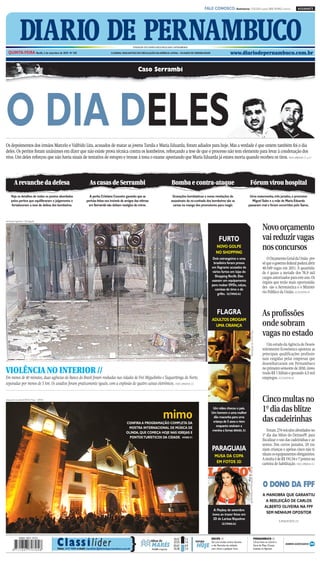 CMYK                                                             A1

                                                                                                                                                                       FALE CONOSCO: Assinaturas: 3320.2020 (capital) 0800 2818822 (interior)                                                    ASSINANTE




               DIARIO DE PERNAMBUCO
  QUINTA-FEIRA Recife, 2 de setembro de 2010 Nº 245
                                                                                                         FUNDADOR DOS DIÁRIOS ASSOCIADOS:ASSIS CHATEAUBRIAND

                                                                                     O JORNAL MAIS ANTIGO EM CIRCULAÇÃO NA AMÉRICA LATINA – 184 ANOS DE CREDIBILIDADE                         www.diariodepernambuco.com.br


                                                                                                             Caso Serrambi




O DIA DELES
Os depoimentos dos irmãos Marcelo e Valfrido Lira, acusados de matar as jovens Tarsila e Maria Eduarda, foram adiados para hoje. Mas a verdade é que ontem também foi o dia
deles. Os peritos foram unânimes em dizer que não existe prova técnica contra os kombeiros, reforçando a tese de que o processo não tem elemento para levar à condenação dos
réus. Um deles reforçou que não havia sinais de tentativa de estupro e trouxe à tona o exame apontando que Maria Eduarda já estava morta quando recebeu os tiros. VIDA URBANA C1 a C4




         A revanche da defesa                                       As casas de Serrambi                                                    Bomba e contra-ataque                                                Fórum virou hospital
     Veja os detalhes de todos os pontos abordados                 A perita Cristiana Couceiro garantiu que as                               Gravações bombásticas e novas revelações do                     Uma testemunha, três jurados, o promotor
     pelos peritos que equilibraram o julgamento e               perícias feitas nos imóveis de amigos das vítimas                          assassinato da ex-cunhada dos kombeiros são as                     Miguel Sales e a mãe de Maria Eduarda
     fortaleceram a tese de defesa dos kombeiros.                 em Serrambi não tinham vestígios de crime.                                 cartas na manga dos promotores para reagir.                    passaram mal e foram socorridos pelo Samu.



Henrique Figueiroa / Divulgação


                                                                                                                                                                                                                                                                Novo orçamento
                                                                                                                                                                                   FURTO                                                                        vai reduzir vagas
                                                                                                                                                                                NOVO GOLPE
                                                                                                                                                                                NO SHOPPING
                                                                                                                                                                                                                                                                nos concursos
                                                                                                                                                                             Dois estrangeiros e uma                                                               O Orçamento Geral da União pre-
                                                                                                                                                                             brasileira foram presos                                                            vê que o governo federal poderá abrir
                                                                                                                                                                            em flagrante acusados de                                                            40.549 vagas em 2011. A quantida-
                                                                                                                                                                            vários furtos em lojas do                                                           de é quase a metade dos 76,9 mil
                                                                                                                                                                              Shopping Recife. Eles                                                             cargos autorizados para este ano. Os
                                                                                                                                                                            usavam um equipamento
                                                                                                                                                                                                                                                                órgãos que terão mais oportunida-
                                                                                                                                                                            para roubar DVDs, calças,
                                                                                                                                                                              camisas de time e de
                                                                                                                                                                                                                                                                des são a Aeronáutica e o Ministé-
                                                                                                                                                                                grifes. ÚLTIMAS A2                                                              rio Público da União. ECONOMIA B1



                                                                                                                                                                                 FLAGRA                                                                         As profissões
                                                                                                                                                                            ADULTOS DROGAM
                                                                                                                                                                              UMA CRIANÇA                                                                       onde sobram
                                                                                                                                                                                                                                                                vagas no estado
                                                                                                                                                                                                                  Reprodução da TV/D.A Press




                                                                                                                                                                                                                                                                   Um estudo da Agência de Desen-
                                                                                                                                                                                                                                                                volvimento Econômico apontou as
                                                                                                                                                                                                                                                                principais qualificações profissio-
                                                                                                                                                                                                                                                                nais exigidas pelas empresas que
                                                                                                                                                                                                                                                                desembarcaram em Pernambuco
VIOLÊNCIA NO INTERIOR //                                                                                                                                                                                                                                        no primeiro semestre de 2010, inves-
                                                                                                                                                                                                                                                                tindo R$ 1 bilhão e gerando 4,5 mil
Em menos de 40 minutos, duas agências do Banco do Brasil foram roubadas nas cidades de Frei Miguelinho e Taquaritinga do Norte,                                                                                                                                 empregos. ECONOMIA B2
separadas por menos de 5 km. Os assaltos foram praticamente iguais, com a explosão de quatro caixas eletrônicos. VIDA URBANA C5


Alexandre Gondim/DP/D.A Press - 8/9/06                                                                                                                                                                                                                          Cinco multas no
                                                                                                                                                                                                                                                                1º dia das blitze
                                                                                                                                    mimo
                                                                                                                                                                             Um vídeo chocou o país.
                                                                                                                                                                            Um homem e uma mulher

                                                                                                  CONFIRA A PROGRAMAÇÃO COMPLETA DA
                                                                                                                                                                             dão maconha para uma
                                                                                                                                                                             criança de 5 anos e riem                                                           das cadeirinhas
                                                                                                                                                                               enquanto ensinam a
                                                                                                   MOSTRA INTERNACIONAL DE MÚSICA DE
                                                                                                  OLINDA, QUE COMEÇA HOJE NAS IGREJAS E
                                                                                                                                                                            menina a fumar. BRASIL E3                                                              Foram 274 veículos abordados no
                                                                                                    PONTOS TURÍSTICOS DA CIDADE. VIVER F1
                                                                                                                                                                                                                                                                1º dia das blitze do Detran-PE para
                                                                                                                                                                                                                                                                fiscalizar o uso das cadeirinhas e as-
                                                                                                                                                                                                                                                                sentos. Dos carros parados, 28 tra-
                                                                                                                                                                            PARAGUAIA                                                                           ziam crianças e apenas cinco não ti-
                                                                                                                                                                               MUSA DA COPA                                                                     nham os equipamentos obrigatórios.
                                                                                                                                                                                                                                                                A multa é de R$ 191,54 e 7 pontos na
                                                                                                                                                                                EM FOTOS 3D                                                                     carteira de habilitação. VIDA URBANA C6
                                                                                                                                                                                                            japublicidade.com/reprodução da internet




                                                                                                                                                                                                                                                                O DONO DA FPF
                                                                                                                                                                                                                                                                A MANOBRA QUE GARANTIU
                                                                                                                                                                                                                                                                  A REELEIÇÃO DE CARLOS
                                                                                                                                                                                                                                                                 ALBERTO OLIVEIRA NA FPF
                                                                                                                                                                              A Playboy de setembro
                                                                                                                                                                             inova ao trazer fotos em                                                             SEM NENHUM OPOSITOR
                                                                                                                                                                              3D de Larissa Riquelme
                                                                                                                                                                                                                                                                                  SUPERESPORTES D3
                                                                                                                                                                                     ÚLTIMAS A2




                                         C la ss i l íder                                            }
                                                                                                                                              10:23      1.5                RECIFE //                                                                  PERNAMBUCO //
                                                                                                                         tábua de             22:54      1.6   tempo        Sol com muitas nuvens durante                                              Chuva fraca no Litoral e

                                         Fone: 3419 9000 e-mail: classilider@diariodepernambuco.com.br
                                                                                                                          MARÉS
                                                                                                                          LUA minguante
                                                                                                                          ●
                                                                                                                                              03:41
                                                                                                                                              16:38
                                                                                                                                                         0.9
                                                                                                                                                         1.0
                                                                                                                                                               HOJE         o dia. Períodos de nublado,
                                                                                                                                                                            com chuva a qualquer hora.
                                                                                                                                                                                                                                                       Zona da Mata. Chuvas
                                                                                                                                                                                                                                                       isoladas no Agreste.




                                                                                   CMYK
 