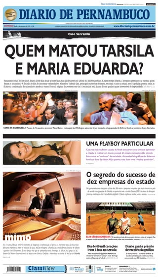 CMYK                                                           A1

                                                                                                                                                                    FALE CONOSCO: Assinaturas: 3320.2020 (capital) 0800 2818822 (interior)                         ASSINANTE




                       DIARIO DE PERNAMBUCO                                                           FUNDADOR DOS DIÁRIOS ASSOCIADOS:ASSIS CHATEAUBRIAND

  DOMINGO Recife, 5 de setembro de 2010 Nº 248                                   O JORNAL MAIS ANTIGO EM CIRCULAÇÃO NA AMÉRICA LATINA – 184 ANOS DE CREDIBILIDADE                          www.diariodepernambuco.com.br


                                                                                                            Caso Serrambi




  QUEM MATOUTARSILA
   E MARIA EDUARDA?
 Passaram-se mais de sete anos. Exatos 2.680 dias desde a morte das duas adolescentes no Litoral Sul de Pernambuco. E, tanto tempo depois, a pergunta permanece a mesma: quem
 foram os assassinos? A decisão do júri de inocentar os kombeiros Marcelo e Valfrido Lira, principais suspeitos do crime, recoloca o caso na estaca zero. A polícia apostou todas as
 fichas na condenação dos acusados e perdeu o rumo. Dez mil páginas de processo em vão. A sociedade está diante de um quadro quase irreversível de impunidade. VIDA URBANA C1 a C3
                                                                                                     Teresa Maia / DP / D.A Press                                                                                                                      Heitor Cunha / DP / D.A Press




 CENAS DA MADRUGADA // Passava de 1h quando o promotor Miguel Sales e o advogado José Wellington saíram do fórum festejados pela população. Às 2h30, no Cotel, os kombeiros foram libertados.




                                                                                                               Agência Nude/Divulgação



                                                                                                                                            UMA PLAYBOY PARTICULAR
                                                                                                                                            Cada vez mais mulheres casadas do Recife descobrem uma forma de apimentar
                                                                                                                                            a relação e realizar um desejo pessoal. Os ensaios sensuais estão virando
                                                                                                                                            febre entre as “senhoras” da sociedade. As sessões fotográficas são feitas em
                                                                                                                                            hotéis de luxo da cidade.Veja quanto custa fazer uma “Playboy particular”.
                                                                                                                                            ECONOMIA B3




                                                                                                                                            O segredo do sucesso de
                                                                                                       Acervo MIMO 2010 / Divulgação




                                                                                                                                            dez empresas do estado
                                                                                                                                            Dez pernambucanas integram a lista das 200 micro e pequenas empresas que mais crescem no país
                                                                                                                                             - de acordo com pesquisa da Deloitte em parceria com a revista Exame PME. As áreas de destaque
                                                                                                                                            foram a construção civil e a indústria digital. O Diario explica a receita para o sucesso. ECONOMIA B6

                                                                                                                                                                                                                                              Fellipe Castro / Esp. Aqui PE / D.A Press




   mimo
Aos 72 anos, McCoy Tyner é sinônimo de elegância e sofisticação ao piano. A maneira única de tocar faz
                                                                                                                                            ELES SÃO BURGUESES? // O presidente Lula afirmou que o tênis era coisa de burguês. Mas
                                                                                                                                            o esporte revela sua outra face, transformando vidas nas comunidades carentes. SUPERESPORTES D6 e D7



dele uma referência entre os músicos de jazz. McCoy integrou a banda de John Coltrane, lançou 80 álbuns                                       Dia de 60 mil corações                                              Diario ganha prêmio
e ganhou cinco Grammys. É esta lenda viva que se apresenta neste domingo, às 20h30, na Igreja da Sé,                                          irem à luta no Arruda                                               de excelência gráfica
dentro da Mostra Internacional de Música em Olinda. Confira a entrevista exclusiva de McCoy ao Diario.                                         Não são apenas 11 jogadores. Milhares de                           O Diario venceu o 2º Prêmio Nordeste de
                                                                                                                                            tricolores “entram em campo” neste domingo                            Excelência Gráfica José Cândido Cordeiro,
VIVER G1 e G6
                                                                                                                                            contra o Guarany de Sobral. SUPERESPORTES D2 a D5                   concorrendo com 200 trabalhos. ECONOMIA B4




                                     C la ss i l íder                                            }
                                                                                                                                           01:30      2.0                 RECIFE //                  PERNAMBUCO //
                                                                                                                         tábua de          13:58      2.0   tempo         Sol e aumento de nuvens    Chuva fraca na Zona da Mata. Chuvas

                                     Fone: 3419 9000 e-mail: classilider@diariodepernambuco.com.br
                                                                                                                          MARÉS
                                                                                                                          LUA minguante
                                                                                                                           ●
                                                                                                                                           07:56
                                                                                                                                           19:58
                                                                                                                                                      0.5
                                                                                                                                                      0.5
                                                                                                                                                            HOJE          de manhã. Pancadas de
                                                                                                                                                                          chuva à tarde e à noite.
                                                                                                                                                                                                     isoladas no Agreste. Possibilidade de chuva
                                                                                                                                                                                                     em áreas isoladas do Sertão do Pajeú.




                                                                               CMYK
 