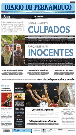 CMYK                                                              A1

                                                                                                                                                                                          FALE CONOSCO: Assinaturas: 3320.2020 (capital) 0800 2818822 (interior)                  ASSINANTE




            DIARIO DE PERNAMBUCO
  SEXTA-FEIRA Recife, 3 de setembro de 2010 Nº 246
                                                                                                                            FUNDADOR DOS DIÁRIOS ASSOCIADOS:ASSIS CHATEAUBRIAND

                                                                                                           O JORNAL MAIS ANTIGO EM CIRCULAÇÃO NA AMÉRICA LATINA – 184 ANOS DE CREDIBILIDADE                      www.diariodepernambuco.com.br


                                                                                                                                Caso Serrambi


Finalmente acabaram os depoimentos e hoje o
júri popular decide se os kombeiros Marcelo e
                                                                                                               POR QUE ELES SERIAM


                                                                                                               CULPADOS
Valfrido Lira mataram Tarsila e Maria Eduarda. A
sociedade, dividida, espera o fim deste caso há
sete anos. Hoje o Diario apresenta os fatos que
vão definir o futuro dos acusados. VIDA URBANA C1 a C3
                    Teresa Maia/DP/D.A.Press                                    Teresa Maia/DP/D.A.Press

                                                                                                                A promotoria apresentou ontem gravações telefônicas que comprometem muito os acusados,
                                                                                                                principalmente pela informação de que os óculos que Tarsila usava no dia da sua morte foram
                                                                                                                parar com a amante deValfrido.As coincidências entre os assassinatos das jovens e o de Iraquitânia
                                                                                                                Silva, cunhada dos kombeiros, também pesam contra os irmãos, que caíram em várias contradições

                                                                                                                POR QUE ELES SERIAM


                                                                                                                INOCENTES
                                                                                                                Todos os peritos revelaram a fragilidade técnica das provas apresentadas pela polícia. Eles ainda
                                                                                                                colocaram em xeque a testemunha-chave Regivânia Silva, que garantia ter visto as meninas
                                                                                                                entrarem na Kombi.A ausência de sinais de estupro e o laudo apontando que Maria Eduarda já
                                                                                                                estava morta quando levou os tiros são duas informações importantes para a decisão do júri


  Acusação promete mais bombas                                                                                    Defesa quer criar mais dúvidas                                                                 Miguel Sales será processado
   “A verdadeira história sobre o caso”. É isto que os promotores                                             Baseado em todas as análises dos peritos, o advogado José Wellington                            Depois de ouvir as gravações, o procurador-geral de Justiça, Paulo
prometem revelar na apresentação final para o júri. O assistente José                                         vai relembrar ao júri o princípio básico do direito penal. Ele determina                       Varejão, vai abrir um processo contra o promotor Miguel Sales. Ele
  Siqueira avisa:“Até hoje vocês não viram as provas mais fortes”.                                                  que havendo dúvida sobre a autoria, deve-se absolver o réu.                               pode perder a aposentadoria e ser expulso do quadro do MPPE.




  Acompanhe o último dia de julgamento, participe das discussões e veja a decisão do júri em tempo real no                                        www.diariodepernambuco.com.br
                                                                                                                                                                                                                                                                                              Cecília de Sá Pereira/DP/D.A Press




divirta-se
A essência e o                                                     FAST-FOOD
fascínio do mal                                                   BRASIL NO REINADO
                  Dalton Valério / Divulgação
                                                                   DO HAMBÚRGUER
                                                Andy Rain / EFE




                                                                  Três empresários brasileiros
                                                                  compraram a Burger King,
                                                                    segunda maior rede de
                                                                  lanchonetes do mundo, por
                                                                  US$ 4 bilhões. ECONOMIA B2

                                                                                                                                                                                                                 Tolga Bozoglu / EFE
O pesado e intenso espetáculo Sade
em Sodoma entra em cartaz no
                                                                  MEGA-SENA                                                  Que venha a Argentina!                                                                                            VIROU MODA
Teatro de Santa Isabel prometendo                                  ACUMULADO HÁ 10
causar impacto no público. VIVER F1
                                                                  SORTEIOS, PRÊMIO JÁ
                                                                                                            Depois de duas derrotas dramáticas para os EUA e Eslovênia, o Brasil enfim conseguiu transformar uma
                                                                                                             grande atuação em vitória no Campeonato Mundial de basquete e garantiu a 3ª posição do grupo B
                                                                                                                                                                                                                                             EXPLODIR CAIXAS
O espiritismo pop
                                                                   É DE R$ 85 MILHÕES
                                                                         ÚLTIMAS A2
                                                                                                             batendo a Croácia por 92 x 74. O duelo nas oitavas de final será contra o arquirrival sul-americano.
                                                                                                                                                                                                                                               ELETRÔNICOS
                                                                                                                                                             SUPERESPORTES D8
Com orçamento de R$ 20 milhões,
estreia hoje a superprodução Nosso
                                                                                                                                                                                                                                                Parece mentira. Um dia depois da
lar, do livro de Chico Xavier. VIVER F8                                                                                                                                                                                                       explosão de caixas eletrônicos em Frei
                                                                       OLINDA                                                                                                                                                                 Miguelinho e Taquaritinga, mais duas
Roteiro do feriadão                                                TURISMOTEME O                                   Gallo promete subir o Náutico                                                                                              cidades do interior do estado tiveram
                                                                                                                                                                                                                                                agências bancárias assaltadas da
Confira o melhor da programação                                   EFEITO DO “TOQUE                           Apesar da queda de rendimento e dos quatro jogos sem vencer, o técnico garante que levará oTimbu
cultural para quem não vai sair da                                  DE RECOLHER”                            para a Série A. O plano de reabilitação começa hoje contra o Santo André. Hamilton fará sua reestreia.                            mesma forma: Ferreiros e Machados.
cidade neste feriado. VIVER F3 a F6                                                                                                                          SUPERESPORTES D3                                                                                    VIDA URBANA C5
                                                                        VIDA URBANA C6




                                                          C la ss i l íder                                                }
                                                                                                                                                                 12:02      1.6                RECIFE //                      PERNAMBUCO //
                                                                                                                                            tábua de             00:28      1.8   tempo        Sol e aumento de nuvens        Chuva fraca na Zona da Mata. Chuvas

                                                            Fone: 3419 9000 e-mail: classilider@diariodepernambuco.com.br
                                                                                                                                             MARÉS
                                                                                                                                             LUA minguante
                                                                                                                                             ●
                                                                                                                                                                 05:54
                                                                                                                                                                 18:00
                                                                                                                                                                            0.9
                                                                                                                                                                            0.9
                                                                                                                                                                                  HOJE         de manhã. Pancadas de
                                                                                                                                                                                               chuva à tarde e à noite.
                                                                                                                                                                                                                              isoladas no Agreste. Possibilidade de
                                                                                                                                                                                                                              chuvas isoladas no Sertão do Pajeú.




                                                                                                           CMYK
 