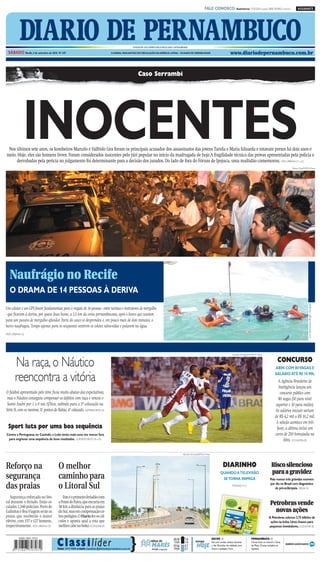 CMYK                                                                        A1

                                                                                                                                                                          FALE CONOSCO: Assinaturas: 3320.2020 (capital) 0800 2818822 (interior)                   ASSINANTE




          DIARIO DE PERNAMBUCO
 SÁBADO Recife, 4 de setembro de 2010 Nº 247
                                                                                                     FUNDADOR DOS DIÁRIOS ASSOCIADOS:ASSIS CHATEAUBRIAND

                                                                                 O JORNAL MAIS ANTIGO EM CIRCULAÇÃO NA AMÉRICA LATINA – 184 ANOS DE CREDIBILIDADE                                     www.diariodepernambuco.com.br



                                                                                                         Caso Serrambi




             INOCENTES
 Nos últimos sete anos, os kombeiros Marcelo e Valfrido Lira foram os principais acusados dos assassinatos das jovens Tarsila e Maria Eduarda e estavam presos há dois anos e
meio. Hoje, eles são homens livres. Foram considerados inocentes pelo júri popular no início da madrugada de hoje.A fragilidade técnica das provas apresentadas pela polícia e
     derrubadas pela perícia no julgamento foi determinante para a decisão dos jurados. Do lado de fora do Fórum de Ipojuca, uma multidão comemorou. VIDA URBANA C1 a C5
                                                                                                                                                                                                                                                              Teresa Maia/DP/D.A.Press




  Naufrágio no Recife
  O DRAMA DE 14 PESSOAS À DERIVA
                                                                                                                                                                                                                                                                              Lúcio Alberquerque Borges / Divulgação




Um celular e um GPS foram fundamentais para o resgate de 14 pessoas - entre turistas e instrutores de mergulho
- que ficaram à deriva, por quase duas horas, a 5,5 km da costa pernambucana, após o barco que usavam
para um passeio de mergulho afundar. Parte do casco se desprendeu e, em pouco mais de dois minutos, o
barco naufragou. Tempo apenas para os ocupantes vestirem os coletes salva-vidas e pularem na água.
VIDA URBANA C6




                                                                                                                                                                                                        Edvaldo Rodrigues/DP/D.A Pressa



       Na raça, o Náutico                                                                                                                                                                                                                            CONCURSO
                                                                                                                                                                                                                                                  ABIN COM 80VAGAS E

       reencontra a vitória                                                                                                                                                                                                                       SALÁRIO ATÉ R$ 10 MIL
                                                                                                                                                                                                                                                    A Agência Brasileira de
                                                                                                                                                                                                                                                    Inteligência lançou um
O futebol apresentado pelo time ficou muito abaixo das expectativas,                                                                                                                                                                                 concurso público com
 mas o Náutico conseguiu compensar os defeitos com raça e venceu o                                                                                                                                                                                  80 vagas (50 para nível
 Santo André por 1 x 0 nos Aflitos, subindo para a 5ª colocação na                                                                                                                                                                                superior e 30 para médio).
Série B, com os mesmos 31 pontos do Bahia, 4º colocado. SUPERESPORTES D5                                                                                                                                                                          Os salários iniciais variam
                                                                                                                                                                                                                                                  de R$ 4,2 mil a R$ 10,2 mil.
                                                                                                                                                                                                                                                   A seleção acontece em três
 Sport luta por uma boa sequência                                                                                                                                                                                                                  fases, a última inclui um
Contra a Portuguesa, no Canindé, o Leão tenta mais uma vez vencer fora                                                                                                                                                                            curso de 250 horas/aula na
 para engrenar uma sequência de bons resultados. SUPERESPORTES D4 e D5                                                                                                                                                                                  Abin. ECONOMIA B1

                                                                                                                                                   Alcione Ferreira/DP/D.A Press




Reforço na                            O melhor                                                                                                                                                DIARINHO                                        Risco silencioso
                                                                                                                                                                                                                                              para a gravidez
segurança                             caminho para                                                                                                                                         QUANDO ATELEVISÃO
                                                                                                                                                                                            SETORNA INIMIGA                                  Pelo menos três grávidas morrem

das praias                            o Litoral Sul                                                                                                                                                     PÁGINAS 4 e 5
                                                                                                                                                                                                                                             por dia no Brasil com diagnóstico
                                                                                                                                                                                                                                                 de pré-eclâmpsia. BRASIL E4

   Segurança reforçada no lito-          Este é o primeiro feriadão com
ral durante o feriado. Estão es-
calados 1.340 policiais. Porto de
                                      a Ponte do Paiva, que encurta em
                                      30 km a distância para as praias
                                                                                                                                                                                                                                             Petrobras vende
Galinhas e Boa Viagem serão as        do Sul, mas em compensação co-                                                                                                                                                                           novas ações
praias que receberão o maior          bra pedágios. O Diario fez os cál-                                                                                                                                                                    A Petrobras colocou 3,75 bilhões de
efetivo, com 157 e 127 homens,        culos e aponta qual a rota que                                                                                                                                                                         ações na bolsa. Uma chance para
respectivamente. VIDA URBANA C8       melhor cabe no bolso. ECONOMIA B3                                                                                                                                                                     pequenos investidores. ECONOMIA B2




                                     C la ss i l íder                                            }
                                                                                                                                          00:28      1.8                           RECIFE //                               PERNAMBUCO //
                                                                                                                     tábua de             13:04      1.8        tempo              Sol com muitas nuvens durante           Chuva fraca no Litoral e Zona

                                     Fone: 3419 9000 e-mail: classilider@diariodepernambuco.com.br
                                                                                                                      MARÉS
                                                                                                                      LUA minguante
                                                                                                                      ●
                                                                                                                                          07:06
                                                                                                                                          19:04
                                                                                                                                                     0.7
                                                                                                                                                     0.7
                                                                                                                                                                 HOJE              o dia. Períodos de nublado, com
                                                                                                                                                                                   chuva a qualquer hora.
                                                                                                                                                                                                                           da Mata. Chuvas isoladas no
                                                                                                                                                                                                                           Agreste.




                                                                               CMYK
 