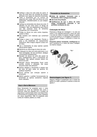 Verifique o disco de corte antes de usá-lo. O     Trocando os Acessórios
  disco de corte deve ser montado de maneira
  alinhada e ser capaz de rotacionar livremente.     Antes de qualquer manuseio com a
  Teste a ferramenta por no mínimo 30                ferramenta, retire o plugue da tomada.
  segundos sem carga. Não use discos de corte        Use luvas de proteção.
  danificados, desbalanceados ou que estejam
  vibrando.                                          Certifique-se de que o disco de corte
                                                     esteja corretamente colocado e em
  Verifique as dimensões dos discos de corte. O
                                                     perfeitas condições de uso.
  diâmetro do furo deve servir na flange de
  montagem. Não use adaptadores para discos
  que não possuam furos de tamanhos
  compatíveis com a ferramenta.                    Colocação do Disco
  Proteja os discos de corte contra impactos,      Posicione a flange de montagem 1 no eixo do
  queda ou óleos.                                  motor 2. Em seguida posicione o disco de corte
                                                   3 no eixo do motor 2 e ajuste a flange 4 usando
  Não trabalhe com materiais que contenham
                                                   a chave de aperto 5. A montagem do parafuso 6
  amianto.
                                                   deve prender a flange 4 utilizando a chave de
  Proteja a peça a ser trabalhada. Prenda a        aperto 7.
  peça a ser trabalhada em equipamentos
  especificos. Não é seguro segurar a peça com     Enquanto estiver montando, certifique-se de
  as mãos.                                         que o parafuso 6 e o disco de corte 3 estejam
                                                   na mesma rotação.
  Use a ferramenta na peça apenas quando
  esta já estiver ligada.
  Mantenha as mãos longe do disco de corte.
                                                                                   Fig 1
  O bloqueio do disco de corte pode levar a um
  forte contragolpe. Se isso acontecer, desligue
  a ferramenta imediatamente.
  Atenção! Os discos de corte não param de
  girar imediatamente após a ferramenta ser
  desligada. Não aplique pressão lateral nos
  discos de corte.
  Atenção! Discos diamantados ficam muito
  quentes durante a utilização; não toque
  enquanto estes não esfriarem.
  Sempre desligue a ferramenta e espere que
  ela pare de girar antes de apoiá-la em
  qualquer superfície.
  Nunca permita que crianças operem a
  ferramenta.
  INGCO garante o perfeito funcionamente da
  ferramenta se apenas acessórios originais        Desmontagem (ver figura 1)
  forem utilizados.                                Segure a flange 4 juntamente com a chave de
                                                   aperto 5 e solte o parafuso 6 usando a chave de
                                                   aperto 7.
 Usar a Serra Mármore
Essa ferramenta foi projetada para o corte
horizontal ou corte de materiais tais como o
mármore. Deve ser utilizada com o protetor de
segurança e posicionada sobre uma base firme.
A ferramenta foi projetada para cortes molhados
em casos específicos. Não foi projetada para
cortes em madeira, plástico ou metal.
 