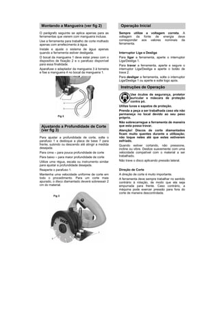 Montando a Mangueira (ver fig 2)                   Operação Inicial
O parágrafo seguinte se aplica apenas para as      Sempre utilize a voltagem correta. A
ferramentas que vierem com mangueira inclusa.      voltagem da fonte de energia deve
Use a ferramenta para trabalho de corte molhado    corresponder aos valores nominais da
apenas com arrefecimento à água.                   ferramenta.
Instale e ajuste o sistema de água apenas
quando a ferramenta estiver desligada.             Interruptor Liga e Desliga
O bocal da mangueira 1 deve estar preso com o      Para ligar a ferramenta, aperte o interruptor
dispositivo de fixação 2 e o parafuso disponível   Liga/Desliga 1.
para essa finalidade.                              Para travar a ferramenta, aperte e segure o
Aparafuse o adaptador da mangueira 3 à torneira    interruptor Liga/Desliga e aperte o botão de
e fixe a mangueira 4 no bocal da mangueira 1.      trava 2.
                                                   Para desligar a ferramenta, solte o interruptor
                                                   Liga/Desliga 1 ou aperte e solte logo após.

                                                    Instruções de Operação
                                                            Use óculos de segurança, protetor
                                                            auricular e máscara de proteção
                                                            contra pó.
                                                   Utilize luvas e sapatos de proteção.
                                                   Prenda a peça a ser trabalhada caso ela não
                                                   permaneça no local devido ao seu peso
            Fig 2
                                                   próprio.
                                                   Não sobrecarregue a ferramenta de maneira
 Ajustando a Profundidade de Corte                 que esta possa travar.
 (ver fig 3)                                       Atenção! Discos de corte diamantados
                                                   ficam muito quentes durante a utilização;
Para ajustar a profundidade de corte, solte o      não toque neles até que estes estiverem
parafuso 1 e desloque a placa de base 7 para       esfriado.
frente, subindo ou descendo até atingir a medida   Quando estiver cortando, não pressione,
desejada.                                          incline ou vibre. Deslize suavemente com uma
Para cima – para pouca profundidade de corte       velocidade compatível com o material a ser
Para baixo – para maior profundidade de corte      trabalhado.
Utilize uma régua, escala ou instrumento similar   Não trave o disco aplicando pressão lateral.
para ajustar a profundidade desejada.
Reaperte o parafuso 1.                             Direção de Corte
Mantenha uma velocidade uniforme de corte em       A direção de corte é muito importante.
todo o procedimento. Para um corte mais            A ferramenta deve sempre trabalhar no sentido
apurado, o disco diamantado deverá sobressair 2    contrário à rotação, de modo que ela seja
cm do material.                                    empurrada para frente. Caso contrário, a
                                                   máquina pode exercer pressão para fora do
                                                   corte de maneira descontrolada.
         Fig 3
 