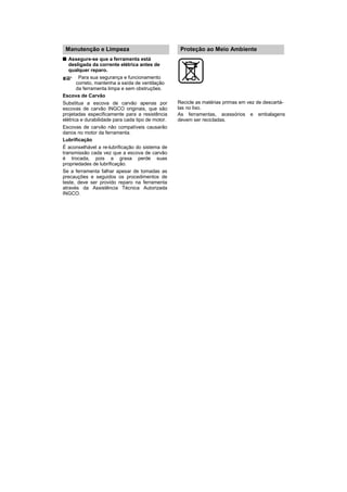 Manutenção e Limpeza                               Proteção ao Meio Ambiente
   Assegure-se que a ferramenta está
   desligada da corrente elétrica antes de
   qualquer reparo.
        Para sua segurança e funcionamento
       correto, mantenha a saída de ventilação
       da ferramenta limpa e sem obstruções.
Escova de Carvão
Substitua a escova de carvão apenas por            Recicle as matérias primas em vez de descartá-
escovas de carvão INGCO originais, que são         las no lixo.
projetadas especificamente para a resistência      As ferramentas, acessórios e embalagens
elétrica e durabilidade para cada tipo de motor.   devem ser recicladas.
Escovas de carvão não compatíveis causarão
danos no motor da ferramenta.
Lubrificação
É aconselhável a re-lubrificação do sistema de
transmissão cada vez que a escova de carvão
é trocada, pois a graxa perde suas
propriedades de lubrificação.
Se a ferramenta falhar apesar de tomadas as
precauções e seguidos os procedimentos de
teste, deve ser provido reparo na ferramenta
através da Assistência Técnica Autorizada
INGCO.
 