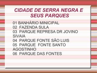 CIDADE DE SERRA NEGRA E
     SEUS PARQUES
01 BANHÁRIO MINICIPAL
02 FAZENDA SULA
03 PARQUE REPRESA DR JOVINO
SIVAIA
04 PARQUE FONTE SÃO LUIS
05 PARQUE FONTE SANTO
AGOSTINHO
06 PARQUE DAS FONTES
 
