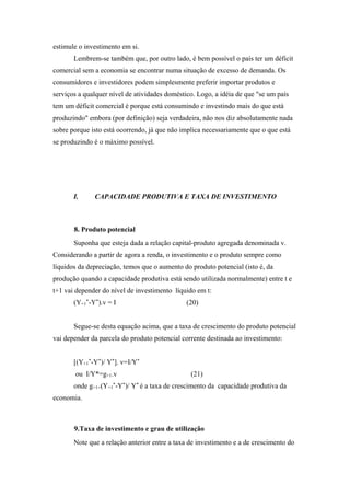 estimule o investimento em si. 
Lembrem-se também que, por outro lado, é bem possível o país ter um déficit 
comercial sem a economia se encontrar numa situação de excesso de demanda. Os 
consumidores e investidores podem simplesmente preferir importar produtos e 
serviços a qualquer nível de atividades doméstico. Logo, a idéia de que "se um país 
tem um déficit comercial é porque está consumindo e investindo mais do que está 
produzindo" embora (por definição) seja verdadeira, não nos diz absolutamente nada 
sobre porque isto está ocorrendo, já que não implica necessariamente que o que está 
se produzindo é o máximo possível. 
I. CAPACIDADE PRODUTIVA E TAXA DE INVESTIMENTO 
8. Produto potencial 
Suponha que esteja dada a relação capital-produto agregada denominada v. 
Considerando a partir de agora a renda, o investimento e o produto sempre como 
líquidos da depreciação, temos que o aumento do produto potencial (isto é, da 
produção quando a capacidade produtiva está sendo utilizada normalmente) entre t e 
t+1 vai depender do nível de investimento líquido em t: 
(Y+1*-Y*).v = I (20) 
Segue-se desta equação acima, que a taxa de crescimento do produto potencial 
vai depender da parcela do produto potencial corrente destinada ao investimento: 
[(Y+1*-Y*)/ Y*]. v=I/Y* 
ou I/Y*=g+1.v (21) 
onde g+1=(Y+1*-Y*)/ Y* é a taxa de crescimento da capacidade produtiva da 
economia. 
9.Taxa de investimento e grau de utilização 
Note que a relação anterior entre a taxa de investimento e a de crescimento do 
 