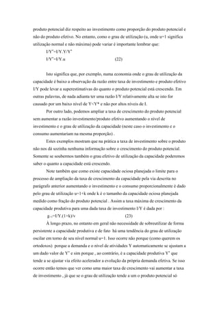 produto potencial diz respeito ao investimento como proporção do produto potencial e 
não do produto efetivo. No entanto, como o grau de utilização (u, onde u=1 significa 
utilização normal e não máxima) pode variar é importante lembrar que: 
I/Y*=I/Y.Y/Y* 
I/Y*=I/Y.u (22) 
Isto significa que, por exemplo, numa economia onde o grau de utilização da 
capacidade é baixo a observação da razão entre taxa de investimento e produto efetivo 
I/Y pode levar a superestimativas do quanto o produto potencial está crescendo. Em 
outras palavras, de nada adianta ter uma razão I/Y relativamente alta se isto for 
causado por um baixo nível de Y<Y* e não por altos níveis de I. 
Por outro lado, podemos ampliar a taxa de crescimento do produto potencial 
sem aumentar a razão investimento/produto efetivo aumentando o nível de 
investimento e o grau de utilização da capacidade (neste caso o investimento e o 
consumo aumentariam na mesma proporção) . 
Estes exemplos mostram que na prática a taxa de investimento sobre o produto 
não nos dá sozinha nenhuma informação sobre o crescimento do produto potencial. 
Somente se soubermos também o grau efetivo de utilização da capacidade poderemos 
saber o quanto a capacidade está crescendo. 
Note também que como existe capacidade ociosa planejada o limite para o 
processo de ampliação da taxa de crescimento da capacidade pela via descrita no 
parágrafo anterior aumentando o investimento e o consumo proporcionalmente é dado 
pelo grau de utilização u=1+k onde k é o tamanho da capacidade ociosa planejada 
medido como fração do produto potencial . Assim a taxa máxima de crescimento da 
capacidade produtiva para uma dada taxa de investimento I/Y é dada por : 
g+1=I/Y.(1+k)/v (23) 
À longo prazo, no entanto em geral não necessidade de sobreutilizar de forma 
persistente a capacidade produtiva e de fato há uma tendência do grau de utilização 
oscilar em torno de seu nível normal u=1. Isso ocorre não porque (como querem os 
ortodoxos) porque a demanda e o nível de atividades Y automaticamente se ajustam a 
um dado valor de Y* e sim porque , ao contrário, é a capacidade produtiva Y* que 
tende a se ajustar via efeito acelerador a evolução da própria demanda efetiva. Se isso 
ocorre então temos que ver como uma maior taxa de crescimento vai aumentar a taxa 
de investimento , já que se o grau de utilização tende a um o produto potencial só 
 