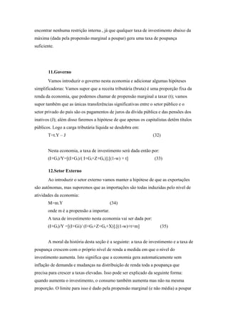 encontrar nenhuma restrição interna , já que qualquer taxa de investimento abaixo da 
máxima (dada pela propensão marginal a poupar) gera uma taxa de poupança 
suficiente. 
11.Governo 
Vamos introduzir o governo nesta economia e adicionar algumas hipóteses 
simplificadoras: Vamos supor que a receita tributária (bruta) é uma proporção fixa da 
renda da economia, que podemos chamar de propensão marginal a taxar (t); vamos 
supor também que as únicas transferências significativas entre o setor público e o 
setor privado do país são os pagamentos de juros da dívida pública e das pensões dos 
inativos (J); além disso faremos a hipótese de que apenas os capitalistas detêm títulos 
públicos. Logo a carga tributária líquida se desdobra em: 
T=t.Y – J (32) 
Nesta economia, a taxa de investimento será dada então por: 
(I+Gi)/Y=[(I+Gi)/( I+Gi+Z+Gc)].[(1-w) + t] (33) 
12.Setor Externo 
Ao introduzir o setor externo vamos manter a hipótese de que as exportações 
são autônomas, mas suporemos que as importações são todas induzidas pelo nível de 
atividades da economia: 
M=m.Y (34) 
onde m é a propensão a importar. 
A taxa de investimento nesta economia vai ser dada por: 
(I+Gi)/Y =[(I+Gi)/ (I+Gi+Z+Gc+X)].[(1-w)+t+m] (35) 
A moral da história desta seção é a seguinte: a taxa de investimento e a taxa de 
poupança crescem com o próprio nível de renda a medida em que o nível do 
investimento aumenta. Isto significa que a economia gera automaticamente sem 
inflação de demanda e mudanças na distribuição de renda toda a poupança que 
precisa para crescer a taxas elevadas. Isso pode ser explicado da seguinte forma: 
quando aumenta o investimento, o consumo também aumenta mas não na mesma 
proporção. O limite para isso é dado pela propensão marginal (e não média) a poupar 
 
