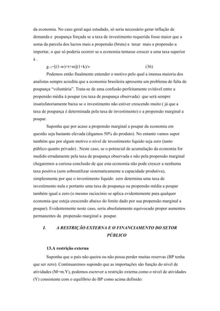 da economia. No caso geral aqui estudado, só seria necessário gerar inflação de 
demanda e poupança forçada se a taxa de investimento requerida fosse maior que a 
soma da parcela dos lucros mais a propensão (bruta) a taxar mais a propensão a 
importar, o que só poderia ocorrer se a economia tentasse crescer a uma taxa superior 
à . 
g+1=[(1-w)+t+m](1+k)/v (36) 
Podemos então finalmente entender o motivo pelo qual a imensa maioria dos 
analistas sempre acredita que a economia brasileira apresenta um problema de falta de 
poupança “voluntária”. Trata-se de uma confusão perfeitamente evitável entre a 
propensão média à poupar (ou taxa de poupança observada) que será sempre 
insatisfatoriamente baixa se o investimento não estiver crescendo muito ( já que a 
taxa de poupança é determinada pela taxa de investimento) e a propensão marginal a 
poupar. 
Suponha que por acaso a propensão marginal a poupar da economia em 
questão seja bastante elevada (digamos 50% do produto). No entanto vamos supor 
também que por algum motivo o nível de investimento líquido seja zero (tanto 
público quanto privado) . Neste caso, se o potencial de acumulação da economia for 
medido erradamente pela taxa de poupança observada e não pela propensão marginal 
chegaremos a curiosa conclusão de que esta economia não pode crescer a nenhuma 
taxa positiva (sem sobreutilizar sistematicamente a capacidade produtiva), 
simplesmente por que o investimento líquido zero determina uma taxa de 
investimento nula e portanto uma taxa de poupança ou propensão média a poupar 
também igual a zero (o mesmo raciocínio se aplica evidentemente para qualquer 
economia que esteja crescendo abaixo do limite dado por sua propensão marginal a 
poupar). Evidentemente neste caso, seria absolutamente equivocado propor aumentos 
permanentes da propensão marginal a poupar. 
I. A RESTRIÇÃO EXTERNA E O FINANCIAMENTO DO SETOR 
PÚBLICO 
13.A restrição externa 
Suponha que o país não queira ou não possa perder muitas reservas (BP tenha 
que ser zero). Continuaremos supondo que as importações são função do nível de 
atividades (M=m.Y), podemos escrever a restrição externa como o nível de atividades 
(Y) consistente com o equilíbrio do BP como acima definido: 
 
