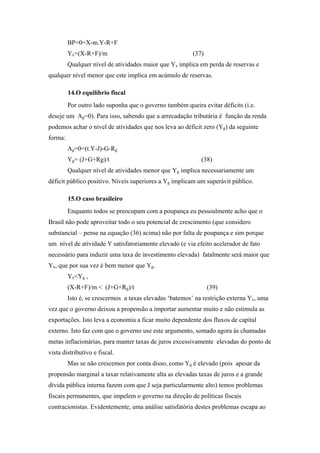 BP=0=X-m.Y-R+F 
Yx=(X-R+F)/m (37) 
Qualquer nível de atividades maior que Yx implica em perda de reservas e 
qualquer nível menor que este implica em acúmulo de reservas. 
14.O equilíbrio fiscal 
Por outro lado suponha que o governo também queira evitar déficits (i.e. 
deseje um Ag=0). Para isso, sabendo que a arrecadação tributária é função da renda 
podemos achar o nível de atividades que nos leva ao déficit zero (Yg) da seguinte 
forma: 
Ag=0=(t.Y-J)-G-Rg 
Yg= (J+G+Rg)/t (38) 
Qualquer nível de atividades menor que Yg implica necessariamente um 
déficit público positivo. Níveis superiores a Yg implicam um superávit público. 
15.O caso brasileiro 
Enquanto todos se preocupam com a poupança eu pessoalmente acho que o 
Brasil não pode aproveitar todo o seu potencial de crescimento (que considero 
substancial – pense na equação (36) acima) não por falta de poupança e sim porque 
um nível de atividade Y satisfatoriamente elevado (e via efeito acelerador de fato 
necessário para induzir uma taxa de investimento elevada) fatalmente será maior que 
Yx, que por sua vez é bem menor que Yg. 
Yx<Yg , 
(X-R+F)/m < (J+G+Rg)/t (39) 
Isto é, se crescermos a taxas elevadas ‘batemos’ na restrição externa Yx, uma 
vez que o governo deixou a propensão a importar aumentar muito e não estimula as 
exportações. Isto leva a economia a ficar muito dependente dos fluxos de capital 
externo. Isto faz com que o governo use este argumento, somado agora às chamadas 
metas inflacionárias, para manter taxas de juros excessivamente elevadas do ponto de 
vista distributivo e fiscal. 
Mas se não crescemos por conta disso, como Yg é elevado (pois apesar da 
propensão marginal a taxar relativamente alta as elevadas taxas de juros e a grande 
dívida pública interna fazem com que J seja particularmente alto) temos problemas 
fiscais permanentes, que impelem o governo na direção de políticas fiscais 
contracionistas. Evidentemente, uma análise satisfatória destes problemas escapa ao 
 