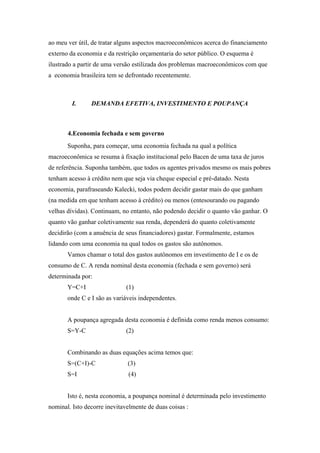 ao meu ver útil, de tratar alguns aspectos macroeconômicos acerca do financiamento 
externo da economia e da restrição orçamentaria do setor público. O esquema é 
ilustrado a partir de uma versão estilizada dos problemas macroeconômicos com que 
a economia brasileira tem se defrontado recentemente. 
I. DEMANDA EFETIVA, INVESTIMENTO E POUPANÇA 
4.Economia fechada e sem governo 
Suponha, para começar, uma economia fechada na qual a política 
macroeconômica se resuma à fixação institucional pelo Bacen de uma taxa de juros 
de referência. Suponha também, que todos os agentes privados mesmo os mais pobres 
tenham acesso à crédito nem que seja via cheque especial e pré-datado. Nesta 
economia, parafraseando Kalecki, todos podem decidir gastar mais do que ganham 
(na medida em que tenham acesso à crédito) ou menos (entesourando ou pagando 
velhas dívidas). Continuam, no entanto, não podendo decidir o quanto vão ganhar. O 
quanto vão ganhar coletivamente sua renda, dependerá do quanto coletivamente 
decidirão (com a anuência de seus financiadores) gastar. Formalmente, estamos 
lidando com uma economia na qual todos os gastos são autônomos. 
Vamos chamar o total dos gastos autônomos em investimento de I e os de 
consumo de C. A renda nominal desta economia (fechada e sem governo) será 
determinada por: 
Y=C+I (1) 
onde C e I são as variáveis independentes. 
A poupança agregada desta economia é definida como renda menos consumo: 
S=Y-C (2) 
Combinando as duas equações acima temos que: 
S=(C+I)-C (3) 
S=I (4) 
Isto é, nesta economia, a poupança nominal é determinada pelo investimento 
nominal. Isto decorre inevitavelmente de duas coisas : 
 