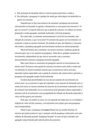 a Pelo princípio da demanda efetiva o total de gastos determina a renda e; 
b Por definição, a poupança é o pedaço da renda que sobra depois de deduzidos os 
gastos em consumo. 
Suponha que se faça uma tentativa de aumentar a poupança da economia 
convencendo ou forçando os agentes a diminuírem os seus gastos em consumo C. O 
que vai ocorrer? A resposta (óbvia) é que a queda do consumo vai reduzir na mesma 
proporção a renda agregada, mantendo inalterado o nível de poupança. 
Por outro lado, se aumentar autonomamente o nível de investimento, sem 
redução do consumo, o que vai ocorrer? O aumento dos gastos em investimento vai 
aumentar a renda no mesmo montante. Na medida em que, por hipótese, o consumo 
não mudou, a poupança agregada necessariamente aumenta na mesma proporção. 
Moral da história até o momento: em termos nominais, nenhuma queda do 
consumo gera, por si só, aumento na poupança. Além disso, qualquer aumento no 
investimento, independente do que estiver ocorrendo com o consumo, 
necessariamente aumenta a poupança nominal agregada. 
Mas como ficam as conclusões do parágrafo anterior se raciocinarmos em 
termos reais? Se houver uma queda do consumo em termos reais então a renda real 
vai diminuir no mesmo montante (mesmo que a economia no início estivesse 
operando à plena capacidade com a queda do consumo não estaria mais) e portanto, a 
poupança real agregada sempre ficará inalterada. 
Existem duas possibilidades no caso de um aumento do investimento em 
termos reais: ou a economia é capaz de responder a este aumento da demanda real e a 
renda real cresce no mesmo montante do aumento do investimento (mantendo o nível 
de consumo real inalterado); ou se a economia já está operando à plena capacidade o 
aumento real de investimento vem acompanhado de inflação de demanda reduzindo o 
valor real dos gastos em consumo. 
Note que, em ambos os casos, ou via expansão da renda real, ou via inflação e 
redução do valor real do consumo, o investimento real sempre gera uma poupança 
real correspondente. 
Observe que, a poupança real nunca faltará em um sentido absoluto. O 
máximo que pode acontecer é que o aumento real da poupança venha junto com uma 
inflação de demanda gerando "poupança forçada" no caso em que o produto real 
agregado esteja limitado pelo lado da oferta da economia. 
 