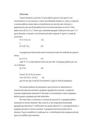 5.Governo 
Vamos introduzir o governo. O setor público gasta G, dos quais Gi em 
investimento e Gc em consumo, e extrai uma tributação líquida (i.e. todos os impostos 
e receitas públicas menos todas as transferências ao setor privado, inclusive o 
pagamento de juros da dívida pública) fixa em termos absolutos no nível T. Para 
dados níveis de Gc, Gi e T temos que a demanda agregada é dada por (note que C e I 
agora denotam o consumo e investimento privados enquanto Y agora é a renda da 
economia): 
Y=C+I+Gc+Gi (5) 
e 
S=Y-[C+Gc] (6) 
A poupança privada (renda menos consumo privado) fica definida da seguinte 
forma: 
Sp=Y-T-C (7) 
onde Y-T é a renda disponível do setor privado. A poupança pública por sua 
vez é dada por: 
Sg=T-Gc (8) 
Como I=S e S=Sp+Sg temos: 
I+Gi=[Y-T-C] + [T-Gc] (9) 
que nos diz que o total de investimentos é igual ao total de poupanças. 
Novamente podemos nos perguntar o que ocorreria se reduzíssemos o 
consumo privado para aumentar a poupança agregada da economia. A queda do 
consumo simplesmente diminuirá Y deixando os investimentos e tanto a poupança 
pública quanto a poupança privada inalterados. 
Por outro lado, se cortarmos o consumo do governo Gc a poupança pública 
aumentará no mesmo montante. Mas como Gc é um componente da demanda 
agregada que determina Y, infelizmente sua queda reduziria Y e, consequentemente, a 
poupança privada no mesmo montante. A poupança total da economia não se 
alteraria. O que se modifica é a renda que cai, e a distribuição entre poupança privada 
(que cai) e pública (que aumenta). 
 