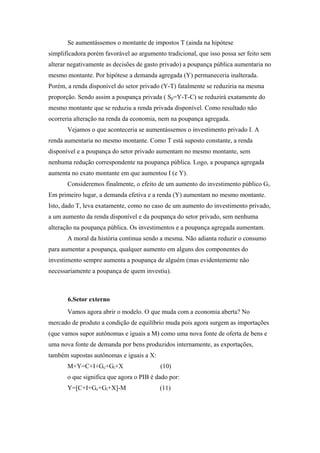 Se aumentássemos o montante de impostos T (ainda na hipótese 
simplificadora porém favorável ao argumento tradicional, que isso possa ser feito sem 
alterar negativamente as decisões de gasto privado) a poupança pública aumentaria no 
mesmo montante. Por hipótese a demanda agregada (Y) permaneceria inalterada. 
Porém, a renda disponível do setor privado (Y-T) fatalmente se reduziria na mesma 
proporção. Sendo assim a poupança privada ( Sp=Y-T-C) se reduzirá exatamente do 
mesmo montante que se reduziu a renda privada disponível. Como resultado não 
ocorreria alteração na renda da economia, nem na poupança agregada. 
Vejamos o que aconteceria se aumentássemos o investimento privado I. A 
renda aumentaria no mesmo montante. Como T está suposto constante, a renda 
disponível e a poupança do setor privado aumentam no mesmo montante, sem 
nenhuma redução correspondente na poupança pública. Logo, a poupança agregada 
aumenta no exato montante em que aumentou I (e Y). 
Consideremos finalmente, o efeito de um aumento do investimento público Gi. 
Em primeiro lugar, a demanda efetiva e a renda (Y) aumentam no mesmo montante. 
Isto, dado T, leva exatamente, como no caso de um aumento do investimento privado, 
a um aumento da renda disponível e da poupança do setor privado, sem nenhuma 
alteração na poupança pública. Os investimentos e a poupança agregada aumentam. 
A moral da história continua sendo a mesma. Não adianta reduzir o consumo 
para aumentar a poupança, qualquer aumento em alguns dos componentes do 
investimento sempre aumenta a poupança de alguém (mas evidentemente não 
necessariamente a poupança de quem investiu). 
6.Setor externo 
Vamos agora abrir o modelo. O que muda com a economia aberta? No 
mercado de produto a condição de equilíbrio muda pois agora surgem as importações 
(que vamos supor autônomas e iguais a M) como uma nova fonte de oferta de bens e 
uma nova fonte de demanda por bens produzidos internamente, as exportações, 
também supostas autônomas e iguais a X: 
M+Y=C+I+Gc+Gi+X (10) 
o que significa que agora o PIB é dado por: 
Y=[C+I+Gc+Gi+X]-M (11) 
 