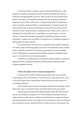 Na economia aberta, no entanto, surgem outras possibilidades de se obter 
aumentos na poupança agregada da economia. Podemos aumentar Rg ou Rp (ou 
ambos) por exemplo pagando um spread maior nos juros de nossa dívida externa 
publica e privada (ou uma maxidesvalorização real). Isto certamente aumentará a 
poupança externa. Porém, infelizmente, o aumento de Rg reduziria exatamente no 
mesmo montante a poupança pública e consequentemente a poupança interna. Da 
mesma forma a parte do aumento da poupança externa devida ao aumento de Rp 
reduziria no exato mesmo montante a poupança privada. Nada se altera, a não ser a 
distribuição da renda (PNB) entre o setor público e privado do país e o resto do 
mundo e a composição da poupança agregada, aumentando a poupança externa e 
diminuindo a poupança do setor público e privado do país. A poupança agregada e o 
PIB (produto) em nada se alteram. 
E se aumentássemos M? Neste caso, a poupança externa também aumentaria. 
No entanto, dada a demanda agregada, um aumento nas importações reduz o produto 
interno, reduzindo a renda do setor privado e sua poupança no mesmo montante. 
Assim o PIB diminui e a poupança privada também, enquanto a poupança externa 
(que é o nosso déficit em conta corrente) aumenta. 
Finalmente, se diminuíssemos as exportações teríamos também o aumento da 
poupança externa, a queda da renda interna, diminuição da poupança privada e 
poupança agregada constante. 
7.Fluxos de capital externo e balança de pagamentos 
Do que foi dito fica difícil entender porque tantos dizem que a poupança 
externa financia nosso investimento. Às vezes parece que o que querem dizer, é que 
os fluxos de capital externo supostamente financiariam (ou deveriam financiar) o 
investimento doméstico. 
Vamos mostrar como isso pode ser enganoso partindo de um exemplo no qual 
pareça óbvio que o investimento esteja sendo financiado pelo fluxo de capitais. 
Suponha que uma multinacional empreste dinheiro para uma filial brasileira 
para que esta compre uma máquina nova. Se esta máquina é produzida no Brasil, 
embora microeconomicamente este dinheiro tenha financiado a compra da máquina, 
macroeconomicamente tudo o que aconteceu foi um aumento nas reservas externas do 
país no momento em que o gerente da filial foi ao Bacen trocar as divisas pelos reais 
 