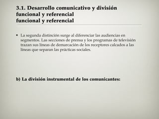 3.1. Desarrollo comunicativo y división
funcional y referencial
funcional y referencial


La segunda distinción surge al diferenciar las audiencias en
segmentos. Las secciones de prensa y los programas de televisión
trazan sus líneas de demarcación de los receptores calcados a las
líneas que separan las prácticas sociales.

b) La división instrumental de los comunicantes:

 