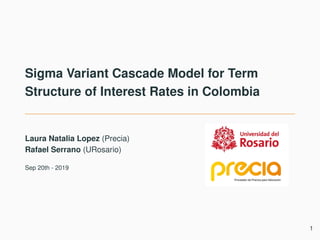 Sigma Variant Cascade Model for Term
Structure of Interest Rates in Colombia
Laura Natalia Lopez (Precia)
Rafael Serrano (URosario)
Sep 20th - 2019
1
 