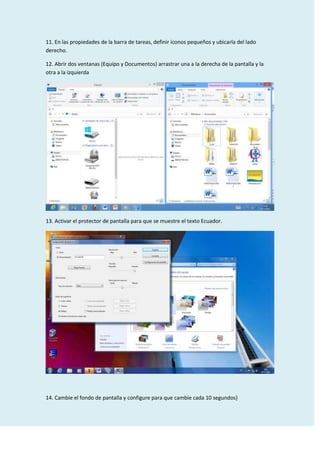 11. En las propiedades de la barra de tareas, definir íconos pequeños y ubicarla del lado
derecho.
12. Abrir dos ventanas (Equipo y Documentos) arrastrar una a la derecha de la pantalla y la
otra a la izquierda

13. Activar el protector de pantalla para que se muestre el texto Ecuador.

14. Cambie el fondo de pantalla y configure para que cambie cada 10 segundos}

 