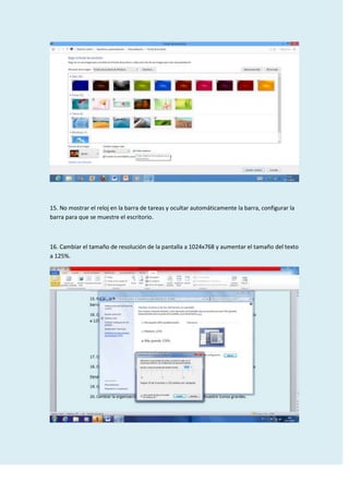 15. No mostrar el reloj en la barra de tareas y ocultar automáticamente la barra, configurar la
barra para que se muestre el escritorio.

16. Cambiar el tamaño de resolución de la pantalla a 1024x768 y aumentar el tamaño del texto
a 125%.

 