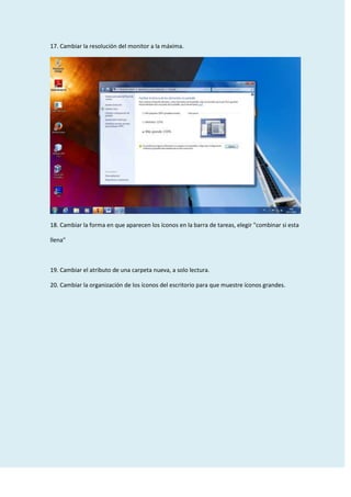 17. Cambiar la resolución del monitor a la máxima.

18. Cambiar la forma en que aparecen los íconos en la barra de tareas, elegir "combinar si esta
llena"

19. Cambiar el atributo de una carpeta nueva, a solo lectura.
20. Cambiar la organización de los íconos del escritorio para que muestre íconos grandes.

 