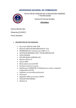 UNIVERSIDAD NACIONAL DE CHIMBORAZO
FACULTAD DE CIENCIAS DE LA EDUCACIÓN HUMANAS
Y TECNOLOGÍAS
Carrera de Ciencias Sociales
Informática

Serrano Bertrán Alex
Riobamba 20/10/2013
Primer Semestre

1. DESCRIPCIÓN DE UNA MÁQUINA
Disco duro 2000 GB 7200 RPM
Memoria RAM 8 GB DDR KINGSTON PC 1333
MAINBOARD H61 exclusivo para CORE i3 / i5
LECTOR DE MEMORIAS 5EN 1: SD/MC/MM/XD/USB
CASE ATX600W
DVD-RW MARCA SAMSUNG 22X
Monitor LED LG 19
Cámara WEB
Mouse óptico con scroll USB
Parlantes exclusivos 2 piezas
Multifunción CANNON MG 2120(impresora, scanner, copiadora
independiente del PC)
Audífonos con micrófono profesional
Pad mouse
Regulador APEX con 8 tomas 1500VA
TECLADO MULTIMEDIA
Windows 8

 