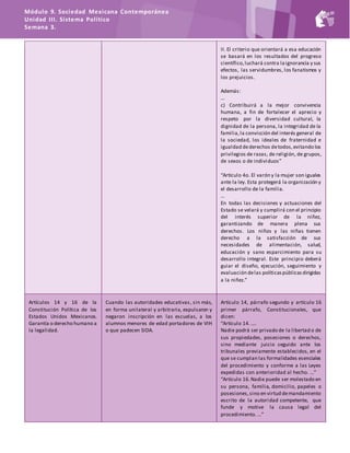 Módulo 9. Sociedad Mexicana Contemporánea
Unidad III. Sistema Político
Semana 3.
II. El criterio que orientará a esa educación
se basará en los resultados del progreso
científico,luchará contra laignorancia y sus
efectos, las servidumbres, los fanatismos y
los prejuicios.
Además:
…
c) Contribuirá a la mejor convivencia
humana, a fin de fortalecer el aprecio y
respeto por la diversidad cultural, la
dignidad de la persona, la integridad de la
familia,la convicción del interés general de
la sociedad, los ideales de fraternidad e
igualdad dederechos detodos,evitando los
privilegios de razas, de religión, de grupos,
de sexos o de individuos”
“Artículo 4o. El varón y la mujer son iguales
ante la ley. Esta protegerá la organización y
el desarrollo de la familia.
…
En todas las decisiones y actuaciones del
Estado se velará y cumplirá con el principio
del interés superior de la niñez,
garantizando de manera plena sus
derechos. Los niños y las niñas tienen
derecho a la satisfacción de sus
necesidades de alimentación, salud,
educación y sano esparcimiento para su
desarrollo integral. Este principio deberá
guiar el diseño, ejecución, seguimiento y
evaluación delas políticaspúblicasdirigidas
a la niñez.”
Artículos 14 y 16 de la
Constitución Política de los
Estados Unidos Mexicanos.
Garantía o derecho humano a
la legalidad.
Cuando las autoridades educativas, sin más,
en forma unilateral y arbitraria, expulsaron y
negaron inscripción en las escuelas, a los
alumnos menores de edad portadores de VIH
o que padecen SIDA.
Artículo 14, párrafo segundo y artículo 16
primer párrafo, Constitucionales, que
dicen:
“Artículo 14. ….
Nadie podrá ser privado de la libertad o de
sus propiedades, posesiones o derechos,
sino mediante juicio seguido ante los
tribunales previamente establecidos, en el
que se cumplan las formalidades esenciales
del procedimiento y conforme a las Leyes
expedidas con anterioridad al hecho. …”
“Artículo 16.Nadie puede ser molestado en
su persona, familia, domicilio, papeles o
posesiones,sino en virtud demandamiento
escrito de la autoridad competente, que
funde y motive la causa legal del
procedimiento. …”
 