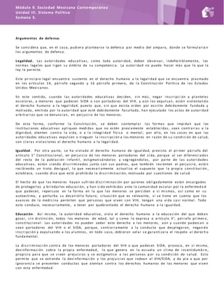 Módulo 9. Sociedad Mexicana Contemporánea
Unidad III. Sistema Político
Semana 3.
Argumentos de defensa:
Se consi dera que, en el caso, pudi era pl antearse l a defensa p or medi o del amparo, donde se formul aría n
l os argumentos de defensa.
Legalidad . Las autori dades educati vas, como toda autori dad, deben observar, i ndefecti bl emente, l as
normas l egal es que ri gen su ámbi to de su competenci a. La autori dad no puede hacer más que l o que l a
l ey l e permi te.
Este pri nci pi o l egal encuentra sustento en el derec ho humano a l a l egal i dad que se encuentra pl asmado
en l os artícul os 14, párrafo segundo y 16 párrafo pri mero, de l a Consti tuci ón Pol íti ca de l os Estados
Uni dos Mexi canos.
En este senti do, cuando l as autori dades educati vas deci den, si n más, negar i nscri pci ón a pl antel es
escol ares, a menores que padecen SIDA o son portadores del VIH, y aún l os expul san, están vi ol entan d o
el derecho humano a l a l egal i dad, puesto que, si n que exi sta orden por escri to debi damente fundada y
moti vada, emi ti da por l a autori dad que esté debi damente facul tada , han ejecutado l os actos de autori dad
arbi trari os que se denunci an, en perjui ci o de l os menores.
De esta forma, conforme l a Consti tuci ón, se deben contempl ar l as formas que i mpi dan que l as
i nsti tuci ones educati vas apl i quen medi das que no estén previ amente establ eci das, sean contrari as a l a
di gni dad, atenten contra l a vi da, o a l a i ntegri dad físi ca o mental ; por el l o, en l os casos en que l as
autori dades educati vas expul sen o ni eguen l a i nscri pci ón a l os menores en razón de s u condi ci ón de sal ud,
son cl aras vi ol aci ones al derecho humano a l a l egal i dad.
Igualdad . Por otra parte, se ha vi ol ado el derecho humano de i gual dad, previ sto el pri mer párrafo del
artícul o 1° Consti tuci onal , en perjui ci o de l os menores portadores del si da, porque al ser di ferenci ado s
del resto de l a pobl aci ón i nfanti l , esti gmati zándol os y seg regándol os, por parte de l as autori dades
educati vas, están si endo di scri mi nados junto con sus padres , que tambi én resi enten el perjui ci o, está n
reci bi endo un trato desi gual , l o que necesari amente actual i za el supuesto que l a propi a consti tuci ón ,
establ ece, cuando di ce que está prohi bi da l a di scri mi naci ón, moti vada por cuesti ones de sal ud.
El hecho de que l os menores hayan sufri do di scri mi naci ón por qui enes obl i gadamente están encargados
de protegerl os y bri ndarl es educaci ón, y han si do exhi bi dos ante l a comuni dad escol ar por l a enfermed a d
que padecen, repercute en l a forma en l a que l os menores se perci ben a sí mi smos, así como en su
autoesti ma, y perturba su desarrol l o futuro; si tuaci ón que es rel evante, si se ti ene en cuenta que l os
avances de l a medi ci na permi ten que personas que vi ven con VIH, tengan una vi da casi normal . Todo
esto conduce, necesari amente , a tener por quebrantado el derecho humano a l a i gual dad.
Educación . Así mi smo, l a autori dad educati va, vi ol a el derecho humano a l a educaci ón del que deb en
gozar, si n di sti nci ón, todos l os menores de edad, tal y como l o expresa e artícul o 3°, párrafo pri mer o ,
consti tuci onal . Las autori dades no pueden vedar este derecho a l os menores, aún y cuando padezcan o
sean portadores del VIH o el SIDA, porque, contrari amente a l a conducta que despl egaron, negan d o
i nscri pci ón y expul sando a l os al umnos, en todo caso, debi eron vel ar se garanti zara el respeto al derec h o
fundamental .
La di scri mi naci ón contra de l os menores portadores del VIH o que padecen SIDA , provoca, en sí mi sma,
desi nformaci ón sobre l a propi a enfermedad , l o que genera en l a escuel a un cl i ma de i ncerti dumb r e ,
propi ci o para que se creen prejui ci os y se esti gmati ce a l as personas p or su condi ci ón de sal ud. Esto
permi te que se exti enda l a desi nformaci ón y l os prejui ci os que rodean al VIH/SIDA, y da pi e a que por
i gnoranci a se presenten conductas que atentan contra l os derechos humanos de l os menores que vi ven
con esta enfermedad .
 