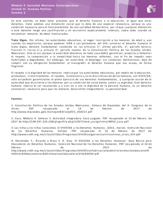 Módulo 9. Sociedad Mexicana Contemporánea
Unidad III. Sistema Político
Semana 3.
En este senti do, se debe tener presente que el derecho humano a l a educaci ón, al i gual que otros
derechos, ti ene además una di mensi ón soci al que l o dota de una especi al rel evanci a, porque es una
condi ci ón necesari a para el funci onami ento de una soci edad democráti ca, por l o que cual qui er afectaci ó n
a este derecho exi ge una justi fi caci ón y un escruti ni o especi al mente i ntensos, sobre todo cuando se
encuentran menores de edad i nvol ucrados.
Trato Digno. Por úl ti mo, l as autori dades educati vas, al negar i nscri pci ón a l os menores de edad y, aun
cuando l os expul saron, porque padecen SIDA o son portadores del VIH, vul nera n el derecho humano al
trato di gno, derecho fundamental conteni do en l os artícul os 1°, úl ti mo párrafo, 3°, párrafo tercer o ,
fracci ón II, i nci so c) y artícul o 4°, párrafo noveno de l a Consti tuci ón Pol íti ca de l os Estados Uni dos
Mexi canos. Esto es así, porque l a autori dad educati va en todo caso debi ó garanti zar, propi ci ar y fomen ta r
el respeto, l a comprensi ón y l a amabi l i dad haci a l os menores enfermos, con el fi n de i mpedi r sean
humi l l ados y degradados . Si n embargo, tal autori dad, al despl egar sus conductas deshonrosas, dejo d e
cumpl i r con su obl i gaci ón fundamental al transgredi r el derecho humano que nos ocupa, en forma
fl agrante.
El respeto a l a di gni dad de l os menores i mpl i ca que l as autori dades educati vas, por medi o de l a educaci ón ,
promuevan, i rrestri ctamente, el respeto, l a tol eranci a y l a no di scri mi naci ón de l os menores con VIH/S I D A;
sól o así podrán garanti zarl es el pl eno ejerci ci o de sus derechos fundamental es, y cual qui er acci ón de l a
autori dad que di scri mi ne a l os menores por su condi ci ón de sal ud atenta contra su di gni dad. Este derec h o
humano i mpl i ca el ser reconoci do y a vi vi r en y con l a di gni da d de l a persona humana, es un derec h o
connatural , necesari o para que l os menores desarrol l en íntegramen te su personal i dad.
Fuentes:
1. Consti tuci ón Pol íti ca de l os Estados Uni dos Mexi canos. Cámara de Di putados del H. Congreso de l a
Uni ón. PDF recuperado el 14 de febrero de 2017 d e
http://www.di pu tados.go b.mx/ Ley esBi bl i o/pd f/1 _050217 .pd f
2. Caso. Módul o 9. Semana 3. Acti vi dad i ntegradora Caso juzgado. PDF recuperado el 13 de febrero d e
2017 de http://148 .247 .220 .238/ pl ugi nfi l e.ph p/1102 7/ mo d _assi gn/i ntro / M9S3 _caso.pd f
3. Las ni ñas y l os ni ños conocemos el VIH/SIDA y l os Derechos Humanos. (2011, marzo). Comi si ón Nac i onal
de l os Derechos Humanos. Fol l eto. PDF recuperado el 16 de febrero de 2017 d e
http://www.c ndh .org.mx/si tes/al l /doc/ Pro gra mas/ VIH/Di vul gaci on /carti l l as/ni nos_ni nas_VI H.pdf
4. Hernández F., Ri cardo y Ri vas S. H. El oy. El VIH/SIDA y l os Derechos Humanos: Guía Bási ca para
Educadores en Derechos Humanos. Comi si ón Naci onal de l os Derechos Humanos. PDF recu perado el 16 d e
febrero de 2017 d e
http://www.c ndh .org.mx/si tes/al l /doc/ Pro gramas/ VIH/O trasPubl i caci onesdei n t er esrel aci onadoscon el VI
H/Otros%20documen tos%20r el evan tes/ educad or esVI Hy %20 DH.p df
 