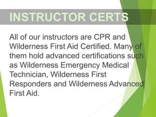 All of our instructors are CPR and
Wilderness First Aid Certified. Many of
them hold advanced certifications such
as Wilderness Emergency Medical
Technician, Wilderness First
Responders and Wilderness Advanced
First Aid.
INSTRUCTOR CERTS
 