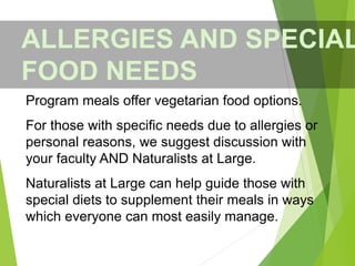 Program meals offer vegetarian food options.
For those with specific needs due to allergies or
personal reasons, we suggest discussion with
your faculty AND Naturalists at Large.
Naturalists at Large can help guide those with
special diets to supplement their meals in ways
which everyone can most easily manage.
ALLERGIES AND SPECIAL
FOOD NEEDS
 