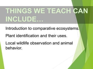 THINGS WE TEACH CAN
INCLUDE…
Introduction to comparative ecosystems.
Plant identification and their uses.
Local wildlife observation and animal
behavior.
 