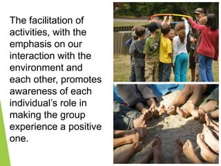 The facilitation of
activities, with the
emphasis on our
interaction with the
environment and
each other, promotes
awareness of each
individual’s role in
making the group
experience a positive
one.
 