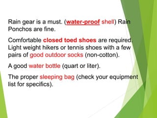 Rain gear is a must. (water-proof shell) Rain
Ponchos are fine.
Comfortable closed toed shoes are required.
Light weight hikers or tennis shoes with a few
pairs of good outdoor socks (non-cotton).
A good water bottle (quart or liter).
The proper sleeping bag (check your equipment
list for specifics).
 