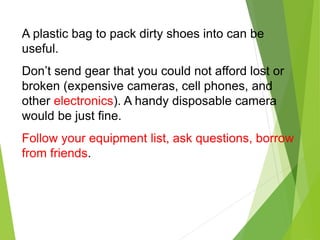 A plastic bag to pack dirty shoes into can be
useful.
Don’t send gear that you could not afford lost or
broken (expensive cameras, cell phones, and
other electronics). A handy disposable camera
would be just fine.
Follow your equipment list, ask questions, borrow
from friends.
 