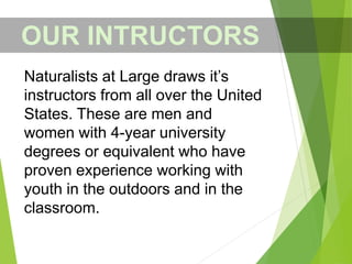 OUR INTRUCTORS
Naturalists at Large draws it’s
instructors from all over the United
States. These are men and
women with 4-year university
degrees or equivalent who have
proven experience working with
youth in the outdoors and in the
classroom.
 
