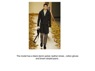 The model has a black denim jacket, leather shoes , cotton gloves and brown striped jeans . 