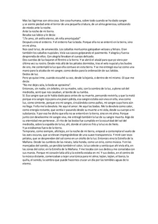 Mas las lágrimas son otra cosa. Son cosa humana, sobre todo cuando se ha dado sangre
y se siente piedad ante el terror de una pequeña criatura, de un alma generosa, sollozando
de miedo ante la noche.
Ante la noche de mi tierra.
Besaba sus labios yle decía:
“¡Te amo, oh anilloeterno, oh niña amortajada!”
Despuésvino el entierro. Y el entierro fue la boda. Porque ella no se enterró enla tierra, sino
en mi alma.
Nos casó laluz, de amanecida. Los caballos mortuorios galopaban veloces y felices. Eran
tambiénlos caballos nupciales.Veía sus cascos golpeando el pavimento. Y alegría y fuerza
desprendía de ellos. Con alegría llevaban el cuerpo delicado.
Dos cuerdas de luz bajaron el féretro a la tierra. Y se abrióel ataúd para que yo viera por
última vez su rostro. Desde más allá de los pétalos dormidos, tras el velo nupcial y los bucles
de oro, me contemplóla luz que ella contuvo en esta tierra. Y se me entregó esa luz como una
mano para la alcoba de mi sangre; como dedos parala ordenación de sus latidos.
Dedos de luz.
Pero yo quise irme, cuando escuché su voz, desde lalejanía, o dentro de mí mismo. Oí que me
decía:
“No me dejes sola, la boda se aproxima”.
Entonces, sin nadie, sin árboles, sin su madre, solo, conla sombra de la luz, a pleno sol del
mediodía, sentí que nos casaban, al borde de su tumba.
Sí. Esa sangre que yo le había dado poco antes de su muerte, pensando revivirla, y que la mató
porque era sangre roja para una joven pálida, esa sangre estaba aúnviva enella, viva como
luz, como simiente, porque era mi sangre, circulándola como paños, mi sangre cuya hora aún
no llega. Y ella me la devolvía. He aquí el amor. He aquí las bodas. Me la devolvía como calor,
como energía restante, que sentía ir pasando desde su muerte a mi vida, desde su cuerpo a mi
substancia. Y por eso he dicho que ella no se enterróen la tierra, sino en mi alma. Porque
junto con devolverme mi sangre viva, me entregó tambiénla luz de su sangre muerta. Algo de
su eternidad me pertenece…El rito de las bodasfue cumplido enla oscuridad del sol del
mediodía, sobre la espalda de la luz, ahí, donde el calores frío y laluz es de hielo.
Y ya estábamos fuera de la tierra.
Temprano, como siempre, allá lejos,en la noche de mi tierra, empecé a contemplarel vuelo de
las aves oscuras, que se elevan impregnándose de una suave transparencia. Y miré caer esos
pétalos, que se desprenden del sol como en un otoño de la luz. Entonces vinola Estrella de la
Mañana. Desde las cumbres de las nieves, latía honda, como un cirio, como música. Y enlas
marejadas del sonido, yo percibía tambiénel color, laluz celeste y sentía que ahí vivía ella, en
las zonas del color, enla Estrella de la Mañana. Y me tocaba con sus dedosy me consolaba con
sus manos. Porque mi corazónlatía allá yla estrella estaba en mí. Y sus dedos,en el centro de
la música distante, comenzaban a tejer una túnica para mi alma; tejían, tejían,el barco,la
quilla, el sonido, la sombra que puede hacernos cruzar un día por las temibles aguas de lo
eterno.
 