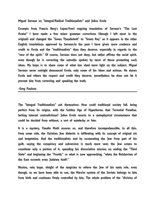 Miguel Serrano on "Integral/Radical Traditionalists" and Julius Evola
Excerpts from Francis Berg's (open/free) ongoing translation of Serrano's "The Last
Avatar" I have made a few minor grammar corrections (though I left most in the
original) and changed the "Green Thunderbolt" to "Green Ray" as it appears in the other
English translations approved by Serrano.In the past I have given more credence and
credit to Evola and the "traditionalists" than they deserve, especially in regards to the
"race of the spirit." Of course, Serrano does not deny, but rather affirms the racial spirit,
even though he is correcting the untruths spoken by most of those promoting such
ideas. My hope is to share some of what has shed more light on the subject. Miguel
Serrano never outright denounced Evola, only some of his ideas and actions. He shows
Evola and others the respect and credit they deserve, nevertheless he does not let it
prevent him from correcting and speaking the truth.
-Greg Paulson
The "Integral Traditionalists" ask themselves: How could traditional society fall, being
perfect from its origins, with the Golden Age of Hyperborea, that Terrestial Paradise,
lacking internal contradictions? Julius Evola resorts to a metaphysical circumstance that
could be decided from without, a sort of entelechy or fate.
It is a mystery, Claudio Mutti assures us, and therefore incomprehensible. In all this,
from some side, the Christian Jew dialectic is infiltrating with its concept of original sin
and temptation. And the traditionalists end by exonerating the Jew from part of his
guilt, saying the conspiracy and subversion is much more vast; the Jew comes to
constitute only a portion of it, spending his dissociative mission on ending the "Third
State" and beginning the "Fourth," or what is now approaching, "when the Bolshevism of
the East exceeds even Judaism itself."
Illusion, vain hope, sleight of the magician to relieve the Jew of his main role, even
though, as we have been able to see, the Marxist system of the Soviets belongs to him
from birth and continues firmly controlled by him. The whole problem of the "division of
 