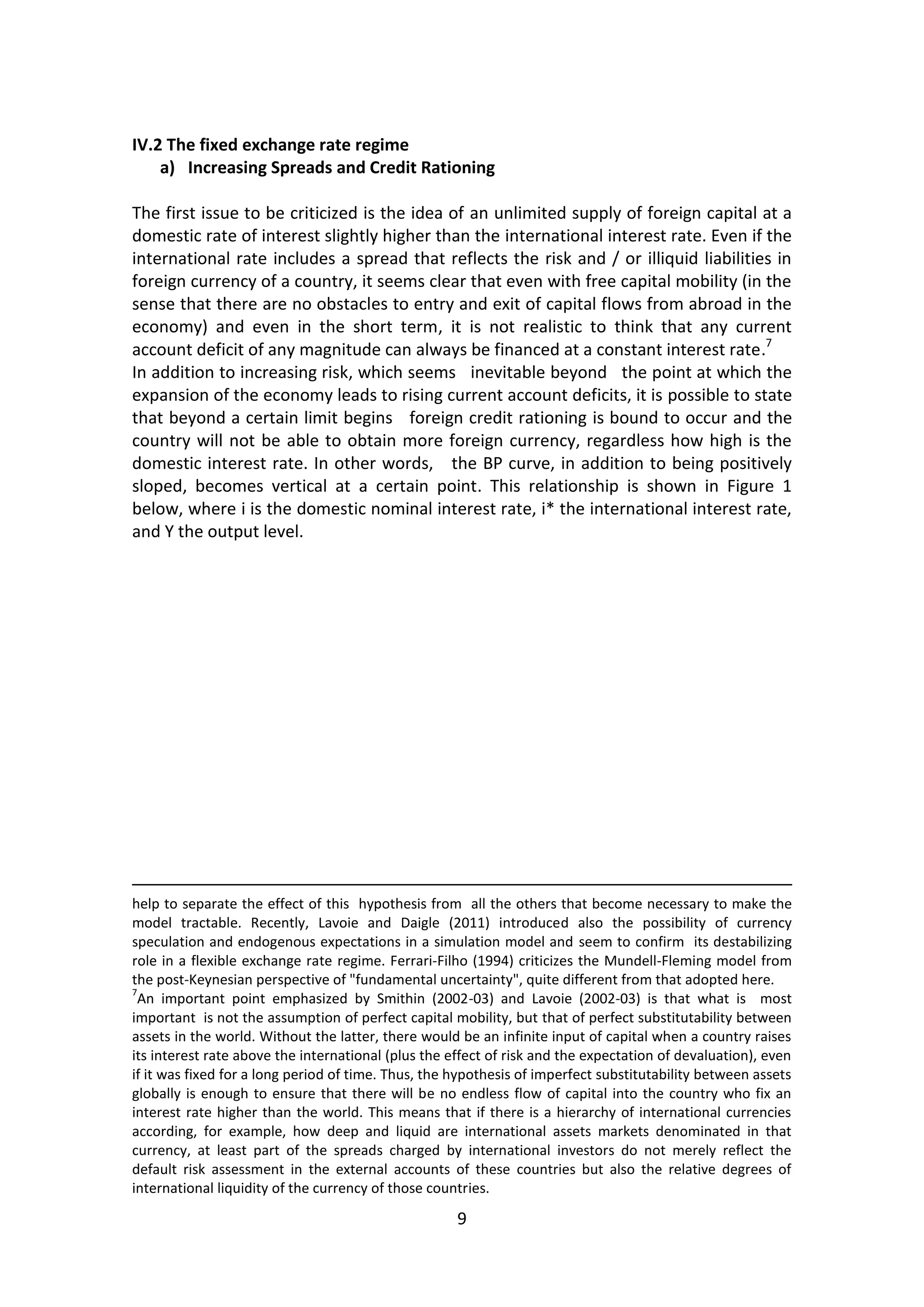 9 
IV.2 The fixed exchange rate regime 
a) Increasing Spreads and Credit Rationing 
The first issue to be criticized is the idea of an unlimited supply of foreign capital at a domestic rate of interest slightly higher than the international interest rate. Even if the international rate includes a spread that reflects the risk and / or illiquid liabilities in foreign currency of a country, it seems clear that even with free capital mobility (in the sense that there are no obstacles to entry and exit of capital flows from abroad in the economy) and even in the short term, it is not realistic to think that any current account deficit of any magnitude can always be financed at a constant interest rate.7 
In addition to increasing risk, which seems inevitable beyond the point at which the expansion of the economy leads to rising current account deficits, it is possible to state that beyond a certain limit begins foreign credit rationing is bound to occur and the country will not be able to obtain more foreign currency, regardless how high is the domestic interest rate. In other words, the BP curve, in addition to being positively sloped, becomes vertical at a certain point. This relationship is shown in Figure 1 below, where i is the domestic nominal interest rate, i* the international interest rate, and Y the output level. 
help to separate the effect of this hypothesis from all the others that become necessary to make the model tractable. Recently, Lavoie and Daigle (2011) introduced also the possibility of currency speculation and endogenous expectations in a simulation model and seem to confirm its destabilizing role in a flexible exchange rate regime. Ferrari-Filho (1994) criticizes the Mundell-Fleming model from the post-Keynesian perspective of "fundamental uncertainty", quite different from that adopted here. 
7An important point emphasized by Smithin (2002-03) and Lavoie (2002-03) is that what is most important is not the assumption of perfect capital mobility, but that of perfect substitutability between assets in the world. Without the latter, there would be an infinite input of capital when a country raises its interest rate above the international (plus the effect of risk and the expectation of devaluation), even if it was fixed for a long period of time. Thus, the hypothesis of imperfect substitutability between assets globally is enough to ensure that there will be no endless flow of capital into the country who fix an interest rate higher than the world. This means that if there is a hierarchy of international currencies according, for example, how deep and liquid are international assets markets denominated in that currency, at least part of the spreads charged by international investors do not merely reflect the default risk assessment in the external accounts of these countries but also the relative degrees of international liquidity of the currency of those countries.  