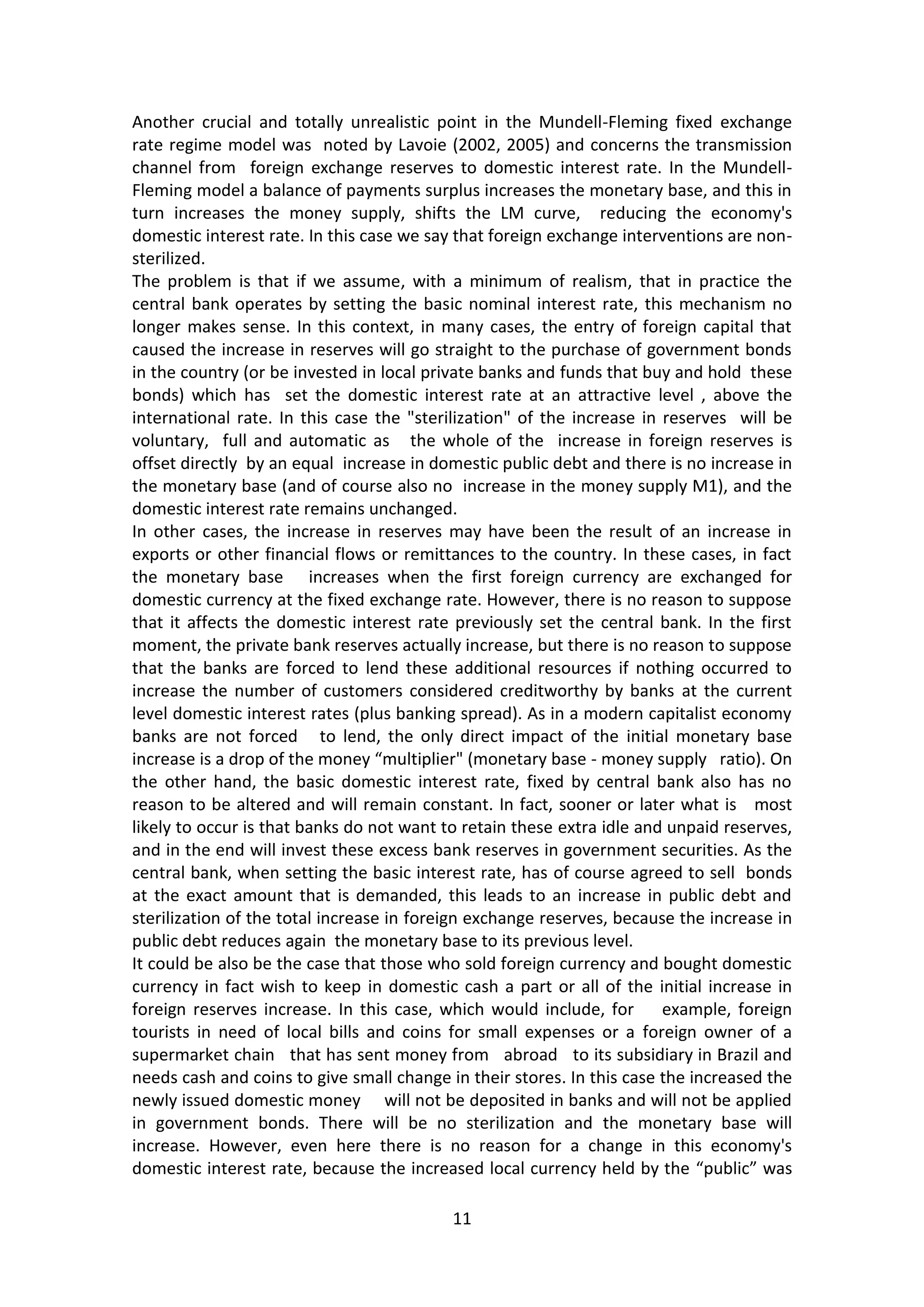11 
Another crucial and totally unrealistic point in the Mundell-Fleming fixed exchange rate regime model was noted by Lavoie (2002, 2005) and concerns the transmission channel from foreign exchange reserves to domestic interest rate. In the Mundell- Fleming model a balance of payments surplus increases the monetary base, and this in turn increases the money supply, shifts the LM curve, reducing the economy's domestic interest rate. In this case we say that foreign exchange interventions are non- sterilized. The problem is that if we assume, with a minimum of realism, that in practice the central bank operates by setting the basic nominal interest rate, this mechanism no longer makes sense. In this context, in many cases, the entry of foreign capital that caused the increase in reserves will go straight to the purchase of government bonds in the country (or be invested in local private banks and funds that buy and hold these bonds) which has set the domestic interest rate at an attractive level , above the international rate. In this case the "sterilization" of the increase in reserves will be voluntary, full and automatic as the whole of the increase in foreign reserves is offset directly by an equal increase in domestic public debt and there is no increase in the monetary base (and of course also no increase in the money supply M1), and the domestic interest rate remains unchanged. 
In other cases, the increase in reserves may have been the result of an increase in exports or other financial flows or remittances to the country. In these cases, in fact the monetary base increases when the first foreign currency are exchanged for domestic currency at the fixed exchange rate. However, there is no reason to suppose that it affects the domestic interest rate previously set the central bank. In the first moment, the private bank reserves actually increase, but there is no reason to suppose that the banks are forced to lend these additional resources if nothing occurred to increase the number of customers considered creditworthy by banks at the current level domestic interest rates (plus banking spread). As in a modern capitalist economy banks are not forced to lend, the only direct impact of the initial monetary base increase is a drop of the money “multiplier" (monetary base - money supply ratio). On the other hand, the basic domestic interest rate, fixed by central bank also has no reason to be altered and will remain constant. In fact, sooner or later what is most likely to occur is that banks do not want to retain these extra idle and unpaid reserves, and in the end will invest these excess bank reserves in government securities. As the central bank, when setting the basic interest rate, has of course agreed to sell bonds at the exact amount that is demanded, this leads to an increase in public debt and sterilization of the total increase in foreign exchange reserves, because the increase in public debt reduces again the monetary base to its previous level. 
It could be also be the case that those who sold foreign currency and bought domestic currency in fact wish to keep in domestic cash a part or all of the initial increase in foreign reserves increase. In this case, which would include, for example, foreign tourists in need of local bills and coins for small expenses or a foreign owner of a supermarket chain that has sent money from abroad to its subsidiary in Brazil and needs cash and coins to give small change in their stores. In this case the increased the newly issued domestic money will not be deposited in banks and will not be applied in government bonds. There will be no sterilization and the monetary base will increase. However, even here there is no reason for a change in this economy's domestic interest rate, because the increased local currency held by the “public” was  