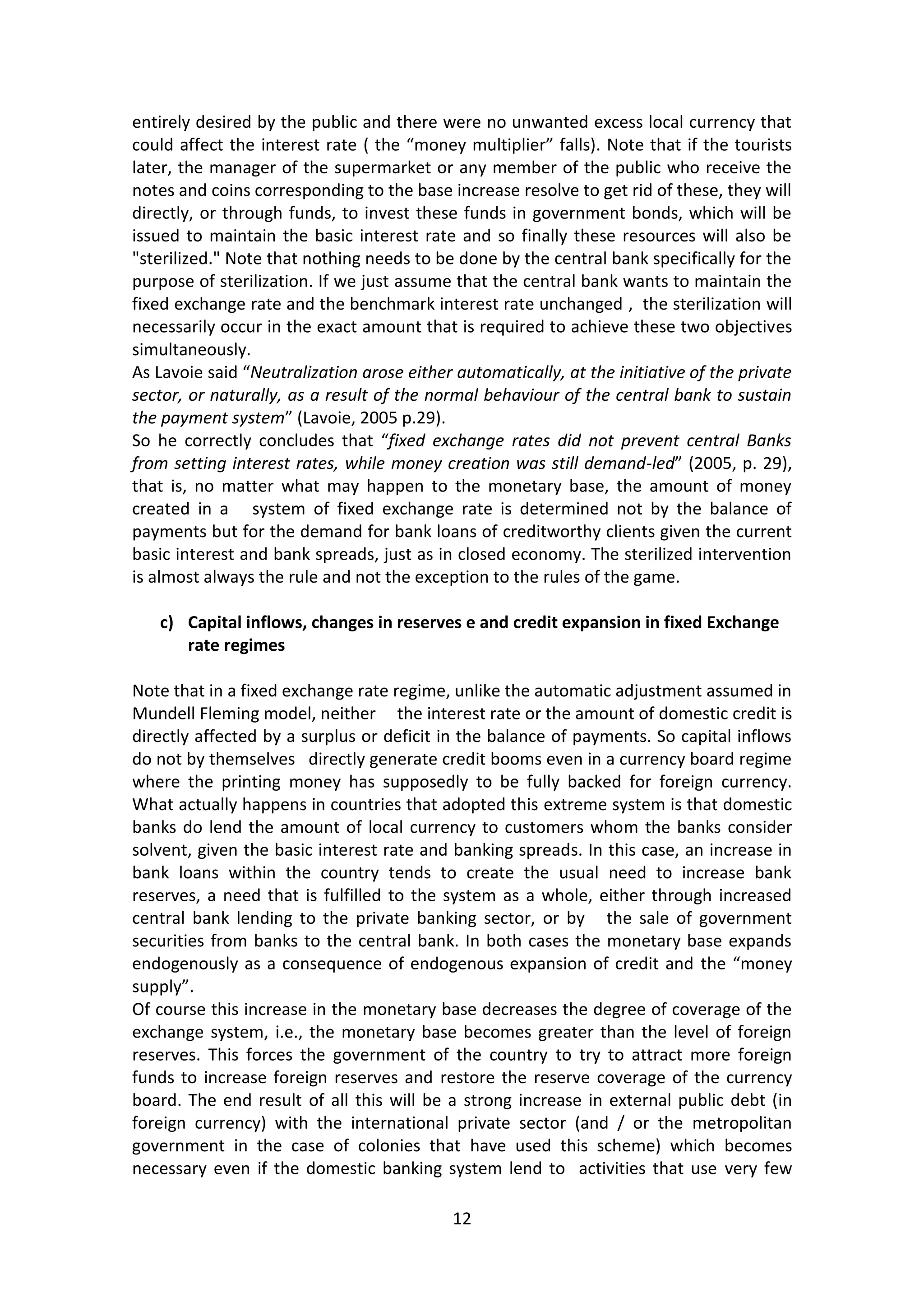 12 
entirely desired by the public and there were no unwanted excess local currency that could affect the interest rate ( the “money multiplier” falls). Note that if the tourists later, the manager of the supermarket or any member of the public who receive the notes and coins corresponding to the base increase resolve to get rid of these, they will directly, or through funds, to invest these funds in government bonds, which will be issued to maintain the basic interest rate and so finally these resources will also be "sterilized." Note that nothing needs to be done by the central bank specifically for the purpose of sterilization. If we just assume that the central bank wants to maintain the fixed exchange rate and the benchmark interest rate unchanged , the sterilization will necessarily occur in the exact amount that is required to achieve these two objectives simultaneously. 
As Lavoie said “Neutralization arose either automatically, at the initiative of the private sector, or naturally, as a result of the normal behaviour of the central bank to sustain the payment system” (Lavoie, 2005 p.29). 
So he correctly concludes that “fixed exchange rates did not prevent central Banks from setting interest rates, while money creation was still demand-led” (2005, p. 29), that is, no matter what may happen to the monetary base, the amount of money created in a system of fixed exchange rate is determined not by the balance of payments but for the demand for bank loans of creditworthy clients given the current basic interest and bank spreads, just as in closed economy. The sterilized intervention is almost always the rule and not the exception to the rules of the game. 
c) Capital inflows, changes in reserves e and credit expansion in fixed Exchange rate regimes 
Note that in a fixed exchange rate regime, unlike the automatic adjustment assumed in Mundell Fleming model, neither the interest rate or the amount of domestic credit is directly affected by a surplus or deficit in the balance of payments. So capital inflows do not by themselves directly generate credit booms even in a currency board regime where the printing money has supposedly to be fully backed for foreign currency. What actually happens in countries that adopted this extreme system is that domestic banks do lend the amount of local currency to customers whom the banks consider solvent, given the basic interest rate and banking spreads. In this case, an increase in bank loans within the country tends to create the usual need to increase bank reserves, a need that is fulfilled to the system as a whole, either through increased central bank lending to the private banking sector, or by the sale of government securities from banks to the central bank. In both cases the monetary base expands endogenously as a consequence of endogenous expansion of credit and the “money supply”. 
Of course this increase in the monetary base decreases the degree of coverage of the exchange system, i.e., the monetary base becomes greater than the level of foreign reserves. This forces the government of the country to try to attract more foreign funds to increase foreign reserves and restore the reserve coverage of the currency board. The end result of all this will be a strong increase in external public debt (in foreign currency) with the international private sector (and / or the metropolitan government in the case of colonies that have used this scheme) which becomes necessary even if the domestic banking system lend to activities that use very few  