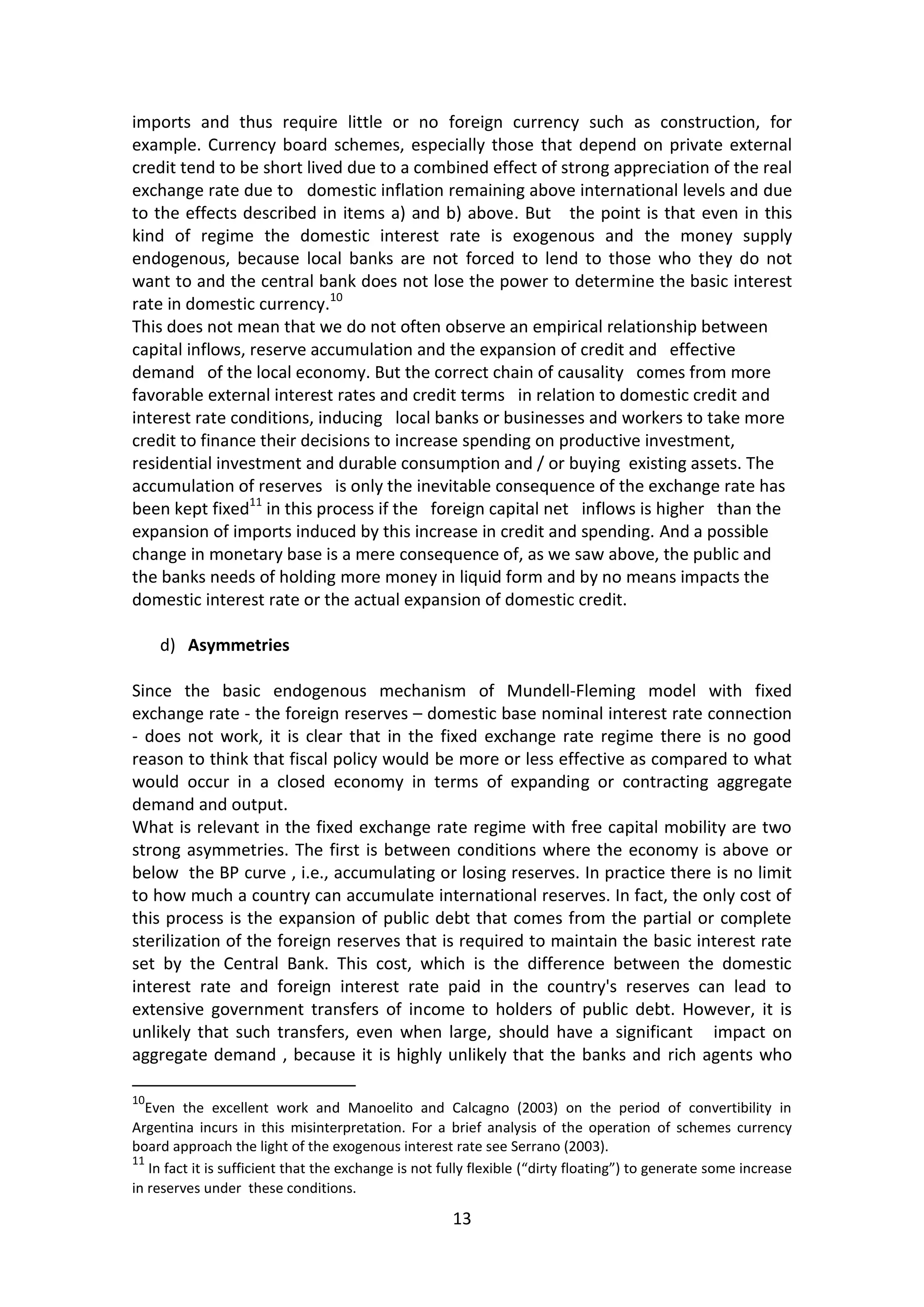 13 
imports and thus require little or no foreign currency such as construction, for example. Currency board schemes, especially those that depend on private external credit tend to be short lived due to a combined effect of strong appreciation of the real exchange rate due to domestic inflation remaining above international levels and due to the effects described in items a) and b) above. But the point is that even in this kind of regime the domestic interest rate is exogenous and the money supply endogenous, because local banks are not forced to lend to those who they do not want to and the central bank does not lose the power to determine the basic interest rate in domestic currency.10 
This does not mean that we do not often observe an empirical relationship between capital inflows, reserve accumulation and the expansion of credit and effective demand of the local economy. But the correct chain of causality comes from more favorable external interest rates and credit terms in relation to domestic credit and interest rate conditions, inducing local banks or businesses and workers to take more credit to finance their decisions to increase spending on productive investment, residential investment and durable consumption and / or buying existing assets. The accumulation of reserves is only the inevitable consequence of the exchange rate has been kept fixed11 in this process if the foreign capital net inflows is higher than the expansion of imports induced by this increase in credit and spending. And a possible change in monetary base is a mere consequence of, as we saw above, the public and the banks needs of holding more money in liquid form and by no means impacts the domestic interest rate or the actual expansion of domestic credit. 
d) Asymmetries 
Since the basic endogenous mechanism of Mundell-Fleming model with fixed exchange rate - the foreign reserves – domestic base nominal interest rate connection - does not work, it is clear that in the fixed exchange rate regime there is no good reason to think that fiscal policy would be more or less effective as compared to what would occur in a closed economy in terms of expanding or contracting aggregate demand and output. 
What is relevant in the fixed exchange rate regime with free capital mobility are two strong asymmetries. The first is between conditions where the economy is above or below the BP curve , i.e., accumulating or losing reserves. In practice there is no limit to how much a country can accumulate international reserves. In fact, the only cost of this process is the expansion of public debt that comes from the partial or complete sterilization of the foreign reserves that is required to maintain the basic interest rate set by the Central Bank. This cost, which is the difference between the domestic interest rate and foreign interest rate paid in the country's reserves can lead to extensive government transfers of income to holders of public debt. However, it is unlikely that such transfers, even when large, should have a significant impact on aggregate demand , because it is highly unlikely that the banks and rich agents who 
10Even the excellent work and Manoelito and Calcagno (2003) on the period of convertibility in Argentina incurs in this misinterpretation. For a brief analysis of the operation of schemes currency board approach the light of the exogenous interest rate see Serrano (2003). 
11 In fact it is sufficient that the exchange is not fully flexible (“dirty floating”) to generate some increase in reserves under these conditions.  