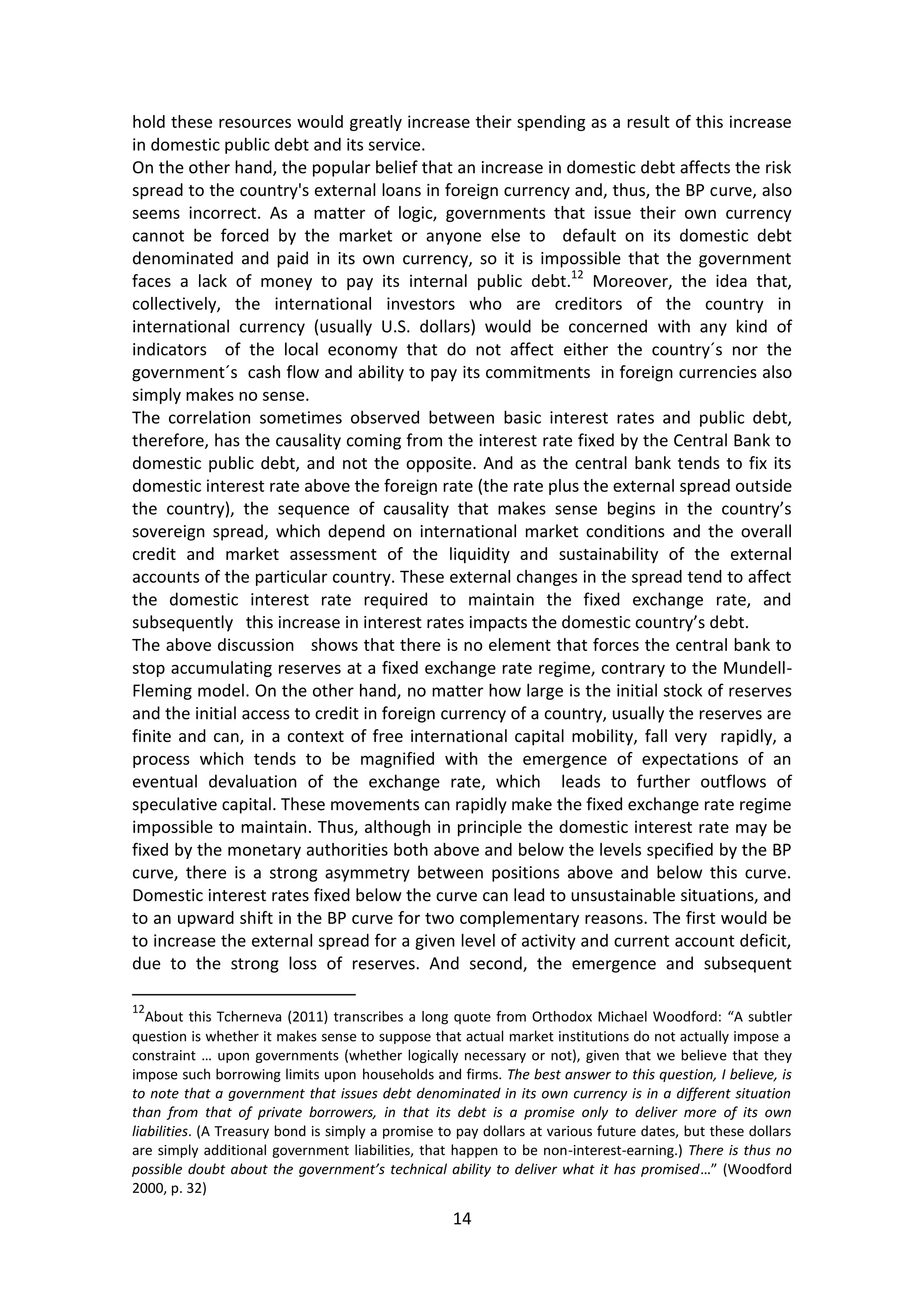 14 
hold these resources would greatly increase their spending as a result of this increase in domestic public debt and its service. 
On the other hand, the popular belief that an increase in domestic debt affects the risk spread to the country's external loans in foreign currency and, thus, the BP curve, also seems incorrect. As a matter of logic, governments that issue their own currency cannot be forced by the market or anyone else to default on its domestic debt denominated and paid in its own currency, so it is impossible that the government faces a lack of money to pay its internal public debt.12 Moreover, the idea that, collectively, the international investors who are creditors of the country in international currency (usually U.S. dollars) would be concerned with any kind of indicators of the local economy that do not affect either the country´s nor the government´s cash flow and ability to pay its commitments in foreign currencies also simply makes no sense. 
The correlation sometimes observed between basic interest rates and public debt, therefore, has the causality coming from the interest rate fixed by the Central Bank to domestic public debt, and not the opposite. And as the central bank tends to fix its domestic interest rate above the foreign rate (the rate plus the external spread outside the country), the sequence of causality that makes sense begins in the country’s sovereign spread, which depend on international market conditions and the overall credit and market assessment of the liquidity and sustainability of the external accounts of the particular country. These external changes in the spread tend to affect the domestic interest rate required to maintain the fixed exchange rate, and subsequently this increase in interest rates impacts the domestic country’s debt. 
The above discussion shows that there is no element that forces the central bank to stop accumulating reserves at a fixed exchange rate regime, contrary to the Mundell- Fleming model. On the other hand, no matter how large is the initial stock of reserves and the initial access to credit in foreign currency of a country, usually the reserves are finite and can, in a context of free international capital mobility, fall very rapidly, a process which tends to be magnified with the emergence of expectations of an eventual devaluation of the exchange rate, which leads to further outflows of speculative capital. These movements can rapidly make the fixed exchange rate regime impossible to maintain. Thus, although in principle the domestic interest rate may be fixed by the monetary authorities both above and below the levels specified by the BP curve, there is a strong asymmetry between positions above and below this curve. Domestic interest rates fixed below the curve can lead to unsustainable situations, and to an upward shift in the BP curve for two complementary reasons. The first would be to increase the external spread for a given level of activity and current account deficit, due to the strong loss of reserves. And second, the emergence and subsequent 
12About this Tcherneva (2011) transcribes a long quote from Orthodox Michael Woodford: “A subtler question is whether it makes sense to suppose that actual market institutions do not actually impose a constraint … upon governments (whether logically necessary or not), given that we believe that they impose such borrowing limits upon households and firms. The best answer to this question, I believe, is to note that a government that issues debt denominated in its own currency is in a different situation than from that of private borrowers, in that its debt is a promise only to deliver more of its own liabilities. (A Treasury bond is simply a promise to pay dollars at various future dates, but these dollars are simply additional government liabilities, that happen to be non-interest-earning.) There is thus no possible doubt about the government’s technical ability to deliver what it has promised…” (Woodford 2000, p. 32)  