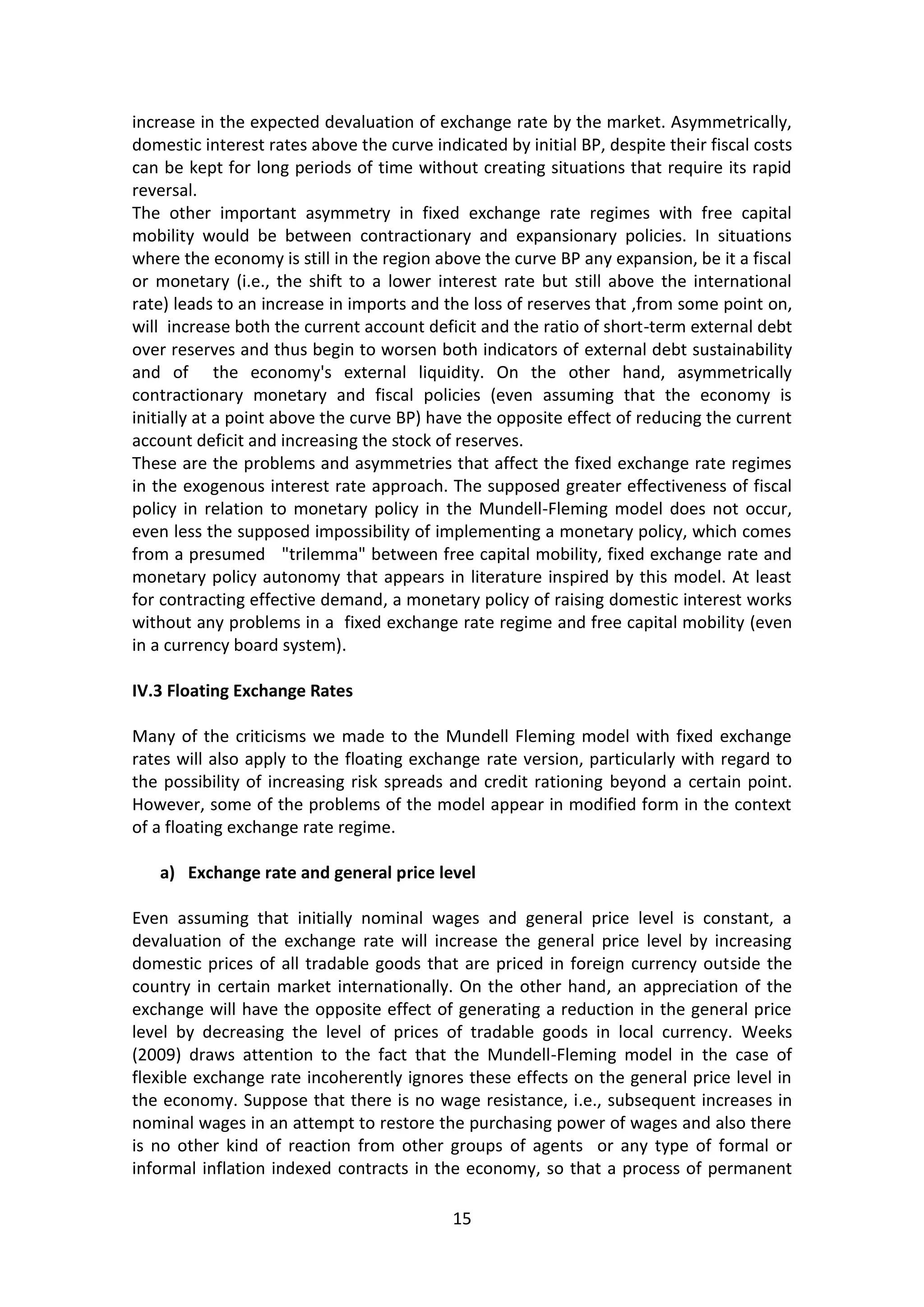 15 
increase in the expected devaluation of exchange rate by the market. Asymmetrically, domestic interest rates above the curve indicated by initial BP, despite their fiscal costs can be kept for long periods of time without creating situations that require its rapid reversal. 
The other important asymmetry in fixed exchange rate regimes with free capital mobility would be between contractionary and expansionary policies. In situations where the economy is still in the region above the curve BP any expansion, be it a fiscal or monetary (i.e., the shift to a lower interest rate but still above the international rate) leads to an increase in imports and the loss of reserves that ,from some point on, will increase both the current account deficit and the ratio of short-term external debt over reserves and thus begin to worsen both indicators of external debt sustainability and of the economy's external liquidity. On the other hand, asymmetrically contractionary monetary and fiscal policies (even assuming that the economy is initially at a point above the curve BP) have the opposite effect of reducing the current account deficit and increasing the stock of reserves. 
These are the problems and asymmetries that affect the fixed exchange rate regimes in the exogenous interest rate approach. The supposed greater effectiveness of fiscal policy in relation to monetary policy in the Mundell-Fleming model does not occur, even less the supposed impossibility of implementing a monetary policy, which comes from a presumed "trilemma" between free capital mobility, fixed exchange rate and monetary policy autonomy that appears in literature inspired by this model. At least for contracting effective demand, a monetary policy of raising domestic interest works without any problems in a fixed exchange rate regime and free capital mobility (even in a currency board system). 
IV.3 Floating Exchange Rates 
Many of the criticisms we made to the Mundell Fleming model with fixed exchange rates will also apply to the floating exchange rate version, particularly with regard to the possibility of increasing risk spreads and credit rationing beyond a certain point. However, some of the problems of the model appear in modified form in the context of a floating exchange rate regime. 
a) Exchange rate and general price level 
Even assuming that initially nominal wages and general price level is constant, a devaluation of the exchange rate will increase the general price level by increasing domestic prices of all tradable goods that are priced in foreign currency outside the country in certain market internationally. On the other hand, an appreciation of the exchange will have the opposite effect of generating a reduction in the general price level by decreasing the level of prices of tradable goods in local currency. Weeks (2009) draws attention to the fact that the Mundell-Fleming model in the case of flexible exchange rate incoherently ignores these effects on the general price level in the economy. Suppose that there is no wage resistance, i.e., subsequent increases in nominal wages in an attempt to restore the purchasing power of wages and also there is no other kind of reaction from other groups of agents or any type of formal or informal inflation indexed contracts in the economy, so that a process of permanent  