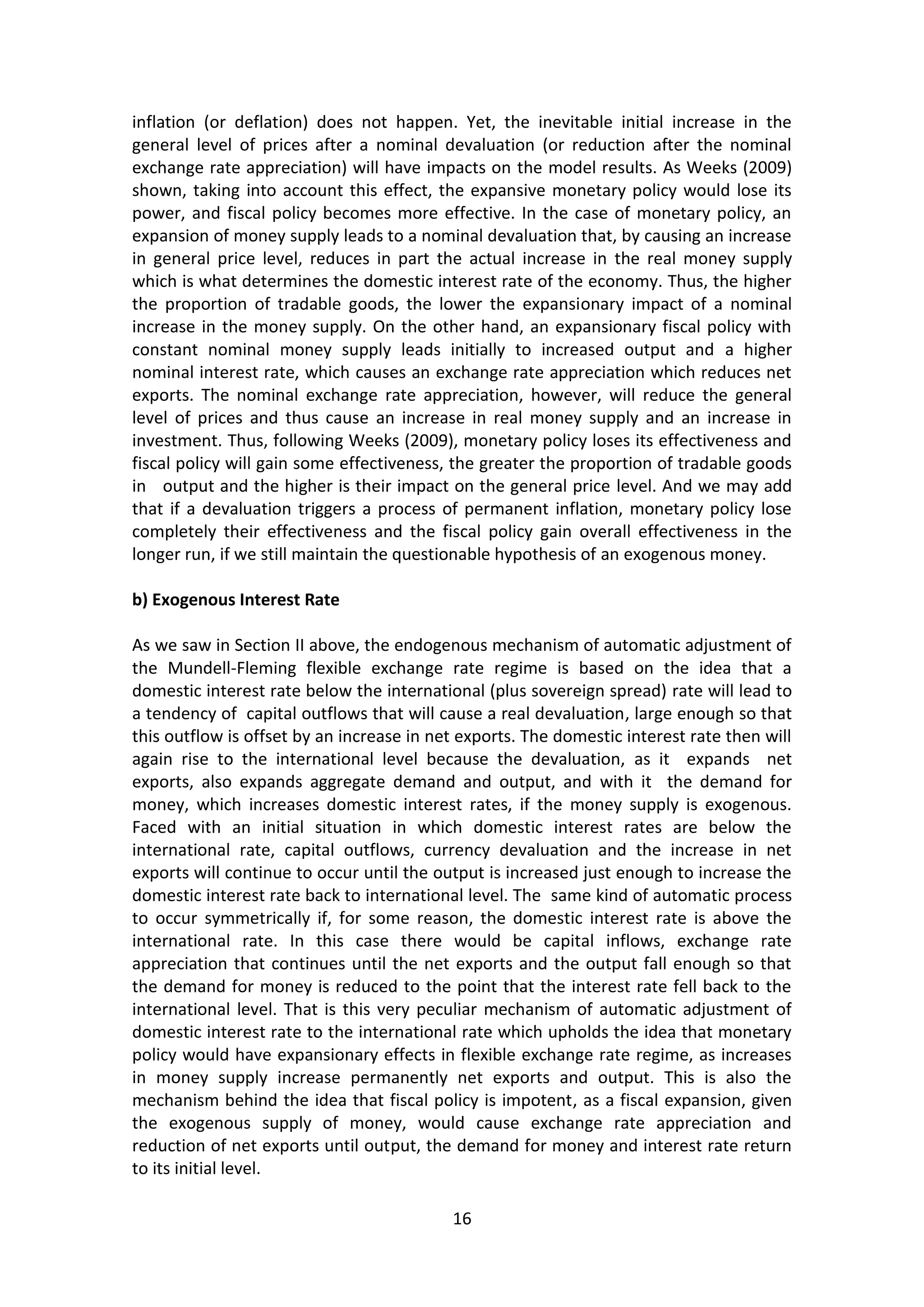 16 
inflation (or deflation) does not happen. Yet, the inevitable initial increase in the general level of prices after a nominal devaluation (or reduction after the nominal exchange rate appreciation) will have impacts on the model results. As Weeks (2009) shown, taking into account this effect, the expansive monetary policy would lose its power, and fiscal policy becomes more effective. In the case of monetary policy, an expansion of money supply leads to a nominal devaluation that, by causing an increase in general price level, reduces in part the actual increase in the real money supply which is what determines the domestic interest rate of the economy. Thus, the higher the proportion of tradable goods, the lower the expansionary impact of a nominal increase in the money supply. On the other hand, an expansionary fiscal policy with constant nominal money supply leads initially to increased output and a higher nominal interest rate, which causes an exchange rate appreciation which reduces net exports. The nominal exchange rate appreciation, however, will reduce the general level of prices and thus cause an increase in real money supply and an increase in investment. Thus, following Weeks (2009), monetary policy loses its effectiveness and fiscal policy will gain some effectiveness, the greater the proportion of tradable goods in output and the higher is their impact on the general price level. And we may add that if a devaluation triggers a process of permanent inflation, monetary policy lose completely their effectiveness and the fiscal policy gain overall effectiveness in the longer run, if we still maintain the questionable hypothesis of an exogenous money. 
b) Exogenous Interest Rate 
As we saw in Section II above, the endogenous mechanism of automatic adjustment of the Mundell-Fleming flexible exchange rate regime is based on the idea that a domestic interest rate below the international (plus sovereign spread) rate will lead to a tendency of capital outflows that will cause a real devaluation, large enough so that this outflow is offset by an increase in net exports. The domestic interest rate then will again rise to the international level because the devaluation, as it expands net exports, also expands aggregate demand and output, and with it the demand for money, which increases domestic interest rates, if the money supply is exogenous. Faced with an initial situation in which domestic interest rates are below the international rate, capital outflows, currency devaluation and the increase in net exports will continue to occur until the output is increased just enough to increase the domestic interest rate back to international level. The same kind of automatic process to occur symmetrically if, for some reason, the domestic interest rate is above the international rate. In this case there would be capital inflows, exchange rate appreciation that continues until the net exports and the output fall enough so that the demand for money is reduced to the point that the interest rate fell back to the international level. That is this very peculiar mechanism of automatic adjustment of domestic interest rate to the international rate which upholds the idea that monetary policy would have expansionary effects in flexible exchange rate regime, as increases in money supply increase permanently net exports and output. This is also the mechanism behind the idea that fiscal policy is impotent, as a fiscal expansion, given the exogenous supply of money, would cause exchange rate appreciation and reduction of net exports until output, the demand for money and interest rate return to its initial level.  