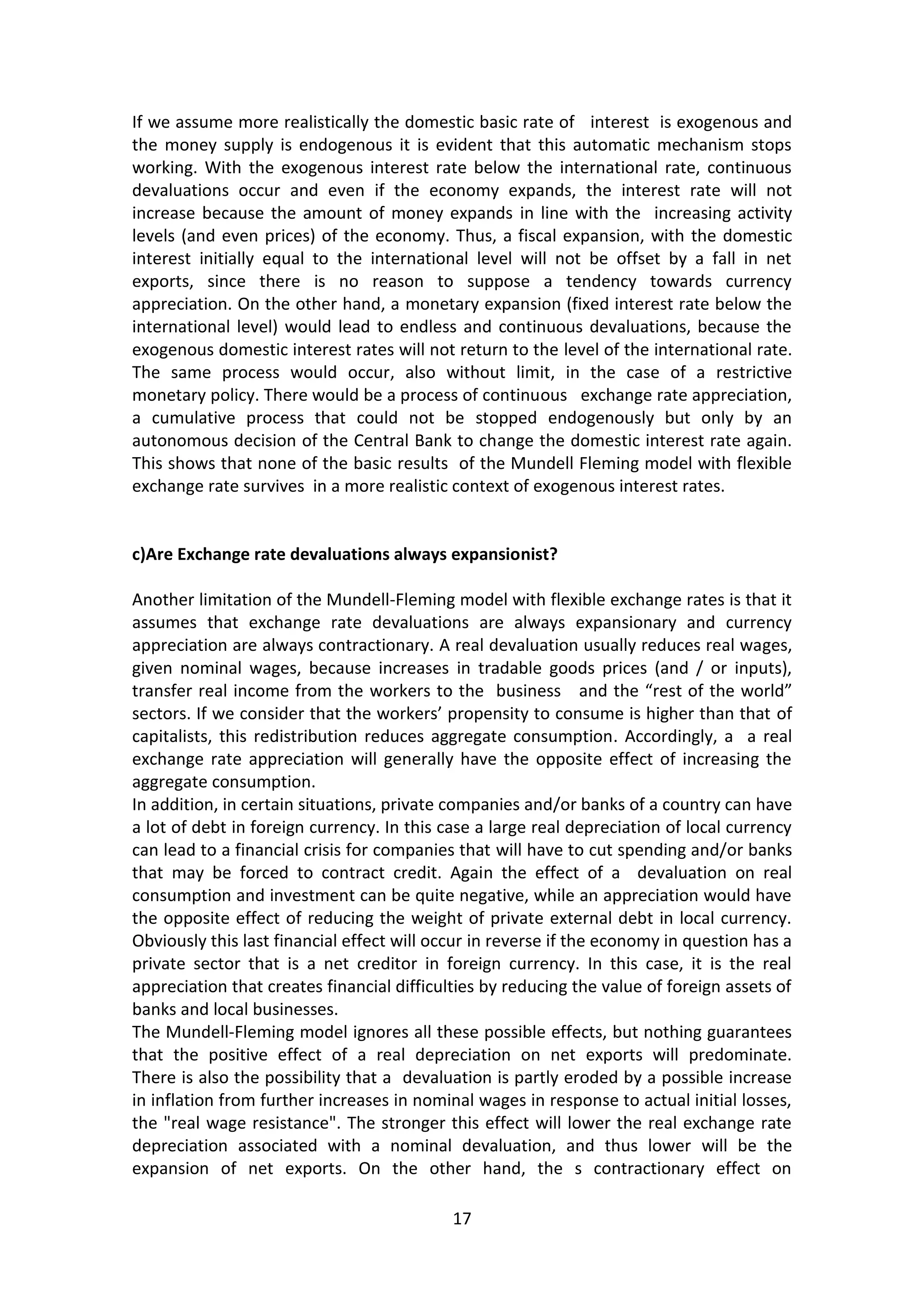 17 
If we assume more realistically the domestic basic rate of interest is exogenous and the money supply is endogenous it is evident that this automatic mechanism stops working. With the exogenous interest rate below the international rate, continuous devaluations occur and even if the economy expands, the interest rate will not increase because the amount of money expands in line with the increasing activity levels (and even prices) of the economy. Thus, a fiscal expansion, with the domestic interest initially equal to the international level will not be offset by a fall in net exports, since there is no reason to suppose a tendency towards currency appreciation. On the other hand, a monetary expansion (fixed interest rate below the international level) would lead to endless and continuous devaluations, because the exogenous domestic interest rates will not return to the level of the international rate. The same process would occur, also without limit, in the case of a restrictive monetary policy. There would be a process of continuous exchange rate appreciation, a cumulative process that could not be stopped endogenously but only by an autonomous decision of the Central Bank to change the domestic interest rate again. This shows that none of the basic results of the Mundell Fleming model with flexible exchange rate survives in a more realistic context of exogenous interest rates. 
c)Are Exchange rate devaluations always expansionist? 
Another limitation of the Mundell-Fleming model with flexible exchange rates is that it assumes that exchange rate devaluations are always expansionary and currency appreciation are always contractionary. A real devaluation usually reduces real wages, given nominal wages, because increases in tradable goods prices (and / or inputs), transfer real income from the workers to the business and the “rest of the world” sectors. If we consider that the workers’ propensity to consume is higher than that of capitalists, this redistribution reduces aggregate consumption. Accordingly, a a real exchange rate appreciation will generally have the opposite effect of increasing the aggregate consumption. 
In addition, in certain situations, private companies and/or banks of a country can have a lot of debt in foreign currency. In this case a large real depreciation of local currency can lead to a financial crisis for companies that will have to cut spending and/or banks that may be forced to contract credit. Again the effect of a devaluation on real consumption and investment can be quite negative, while an appreciation would have the opposite effect of reducing the weight of private external debt in local currency. Obviously this last financial effect will occur in reverse if the economy in question has a private sector that is a net creditor in foreign currency. In this case, it is the real appreciation that creates financial difficulties by reducing the value of foreign assets of banks and local businesses. 
The Mundell-Fleming model ignores all these possible effects, but nothing guarantees that the positive effect of a real depreciation on net exports will predominate. There is also the possibility that a devaluation is partly eroded by a possible increase in inflation from further increases in nominal wages in response to actual initial losses, the "real wage resistance". The stronger this effect will lower the real exchange rate depreciation associated with a nominal devaluation, and thus lower will be the expansion of net exports. On the other hand, the s contractionary effect on  