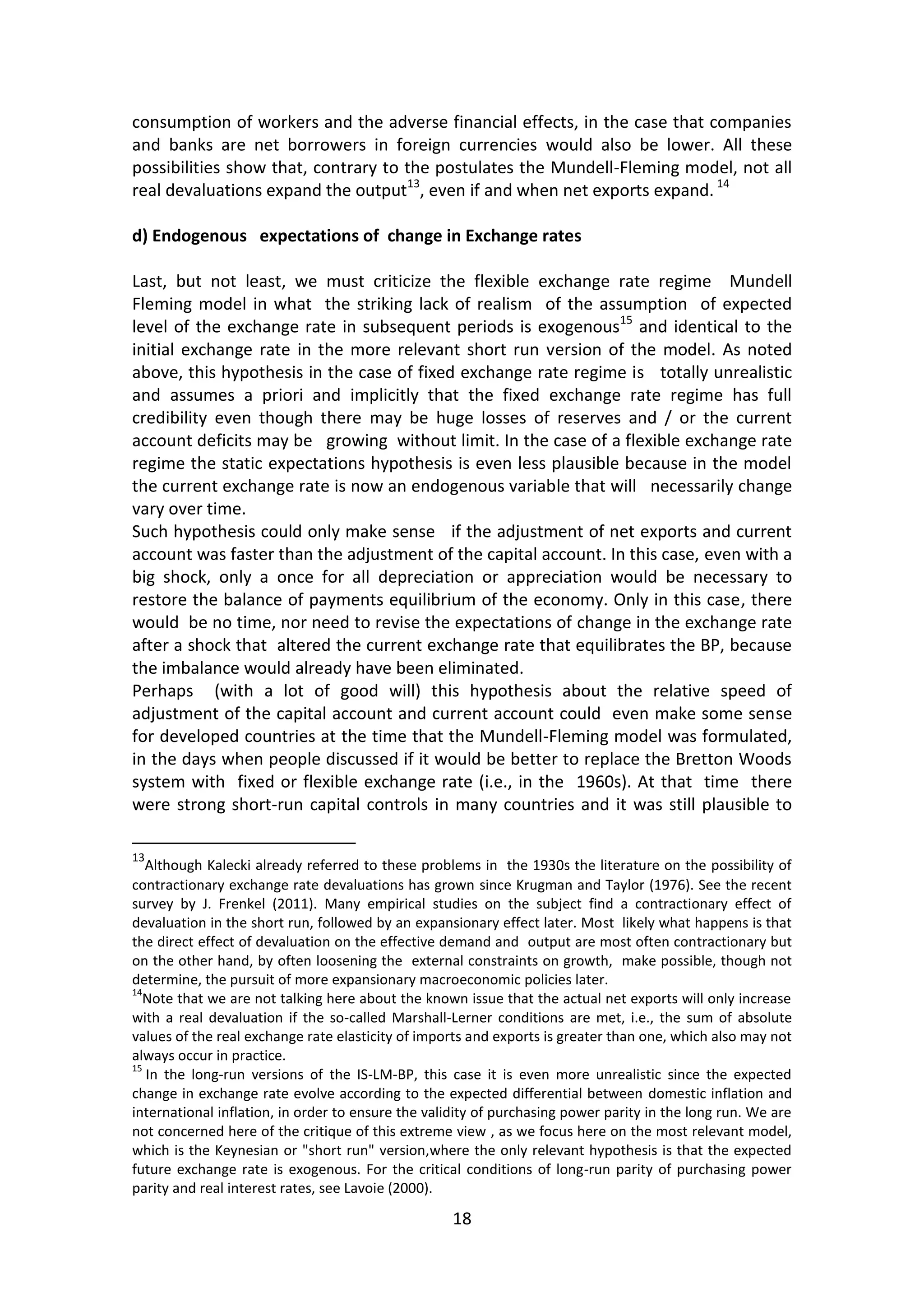 18 
consumption of workers and the adverse financial effects, in the case that companies and banks are net borrowers in foreign currencies would also be lower. All these possibilities show that, contrary to the postulates the Mundell-Fleming model, not all real devaluations expand the output13, even if and when net exports expand. 14 
d) Endogenous expectations of change in Exchange rates 
Last, but not least, we must criticize the flexible exchange rate regime Mundell Fleming model in what the striking lack of realism of the assumption of expected level of the exchange rate in subsequent periods is exogenous15 and identical to the initial exchange rate in the more relevant short run version of the model. As noted above, this hypothesis in the case of fixed exchange rate regime is totally unrealistic and assumes a priori and implicitly that the fixed exchange rate regime has full credibility even though there may be huge losses of reserves and / or the current account deficits may be growing without limit. In the case of a flexible exchange rate regime the static expectations hypothesis is even less plausible because in the model the current exchange rate is now an endogenous variable that will necessarily change vary over time. 
Such hypothesis could only make sense if the adjustment of net exports and current account was faster than the adjustment of the capital account. In this case, even with a big shock, only a once for all depreciation or appreciation would be necessary to restore the balance of payments equilibrium of the economy. Only in this case, there would be no time, nor need to revise the expectations of change in the exchange rate after a shock that altered the current exchange rate that equilibrates the BP, because the imbalance would already have been eliminated. 
Perhaps (with a lot of good will) this hypothesis about the relative speed of adjustment of the capital account and current account could even make some sense for developed countries at the time that the Mundell-Fleming model was formulated, in the days when people discussed if it would be better to replace the Bretton Woods system with fixed or flexible exchange rate (i.e., in the 1960s). At that time there were strong short-run capital controls in many countries and it was still plausible to 
13Although Kalecki already referred to these problems in the 1930s the literature on the possibility of contractionary exchange rate devaluations has grown since Krugman and Taylor (1976). See the recent survey by J. Frenkel (2011). Many empirical studies on the subject find a contractionary effect of devaluation in the short run, followed by an expansionary effect later. Most likely what happens is that the direct effect of devaluation on the effective demand and output are most often contractionary but on the other hand, by often loosening the external constraints on growth, make possible, though not determine, the pursuit of more expansionary macroeconomic policies later. 
14Note that we are not talking here about the known issue that the actual net exports will only increase with a real devaluation if the so-called Marshall-Lerner conditions are met, i.e., the sum of absolute values of the real exchange rate elasticity of imports and exports is greater than one, which also may not always occur in practice. 
15 In the long-run versions of the IS-LM-BP, this case it is even more unrealistic since the expected change in exchange rate evolve according to the expected differential between domestic inflation and international inflation, in order to ensure the validity of purchasing power parity in the long run. We are not concerned here of the critique of this extreme view , as we focus here on the most relevant model, which is the Keynesian or "short run" version,where the only relevant hypothesis is that the expected future exchange rate is exogenous. For the critical conditions of long-run parity of purchasing power parity and real interest rates, see Lavoie (2000).  