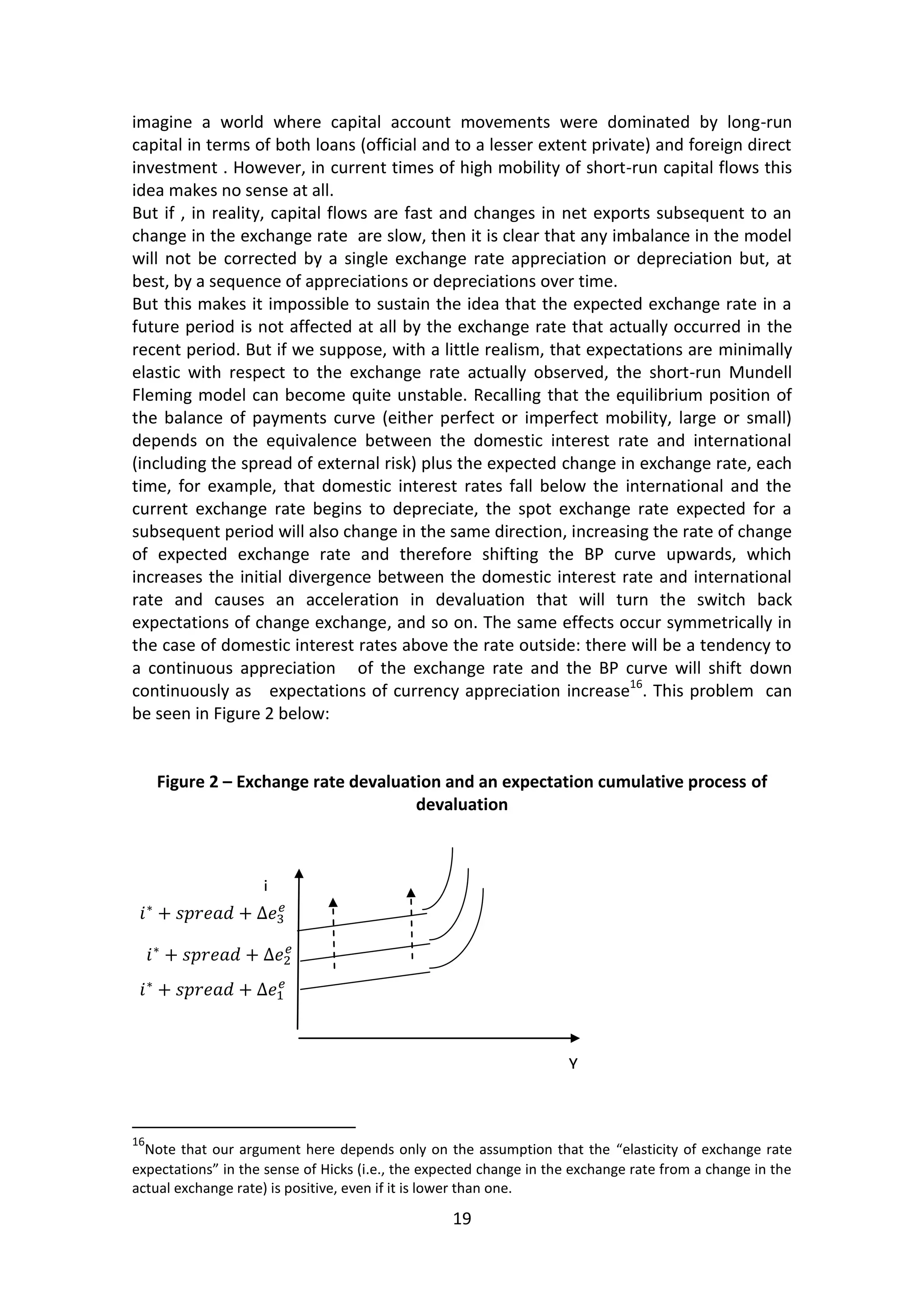 19 
imagine a world where capital account movements were dominated by long-run capital in terms of both loans (official and to a lesser extent private) and foreign direct investment . However, in current times of high mobility of short-run capital flows this idea makes no sense at all. 
But if , in reality, capital flows are fast and changes in net exports subsequent to an change in the exchange rate are slow, then it is clear that any imbalance in the model will not be corrected by a single exchange rate appreciation or depreciation but, at best, by a sequence of appreciations or depreciations over time. 
But this makes it impossible to sustain the idea that the expected exchange rate in a future period is not affected at all by the exchange rate that actually occurred in the recent period. But if we suppose, with a little realism, that expectations are minimally elastic with respect to the exchange rate actually observed, the short-run Mundell Fleming model can become quite unstable. Recalling that the equilibrium position of the balance of payments curve (either perfect or imperfect mobility, large or small) depends on the equivalence between the domestic interest rate and international (including the spread of external risk) plus the expected change in exchange rate, each time, for example, that domestic interest rates fall below the international and the current exchange rate begins to depreciate, the spot exchange rate expected for a subsequent period will also change in the same direction, increasing the rate of change of expected exchange rate and therefore shifting the BP curve upwards, which increases the initial divergence between the domestic interest rate and international rate and causes an acceleration in devaluation that will turn the switch back expectations of change exchange, and so on. The same effects occur symmetrically in the case of domestic interest rates above the rate outside: there will be a tendency to a continuous appreciation of the exchange rate and the BP curve will shift down continuously as expectations of currency appreciation increase16. This problem can be seen in Figure 2 below: 
Figure 2 – Exchange rate devaluation and an expectation cumulative process of devaluation 
16Note that our argument here depends only on the assumption that the “elasticity of exchange rate expectations” in the sense of Hicks (i.e., the expected change in the exchange rate from a change in the actual exchange rate) is positive, even if it is lower than one. 
Y 
i 
 