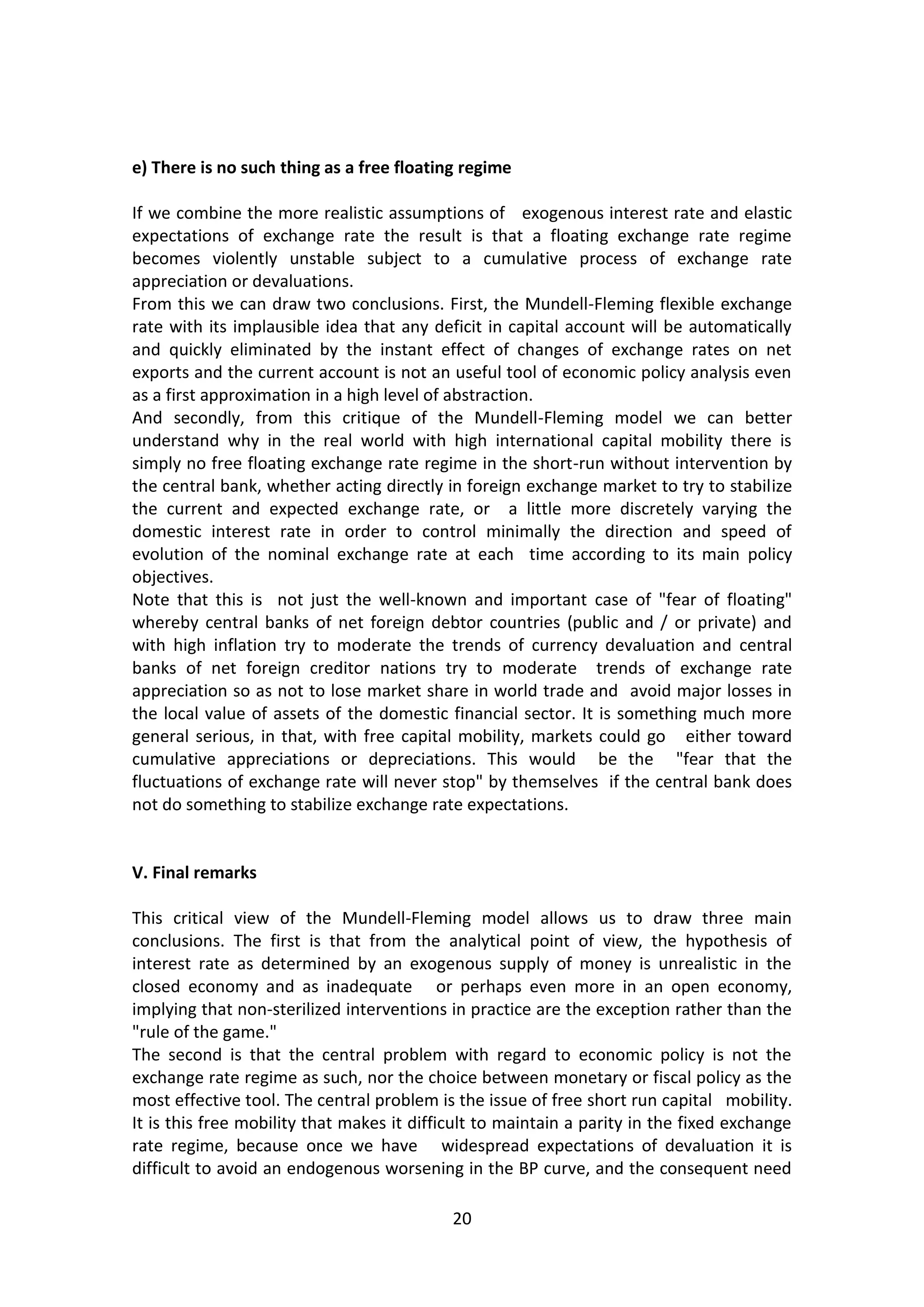 20 
e) There is no such thing as a free floating regime 
If we combine the more realistic assumptions of exogenous interest rate and elastic expectations of exchange rate the result is that a floating exchange rate regime becomes violently unstable subject to a cumulative process of exchange rate appreciation or devaluations. 
From this we can draw two conclusions. First, the Mundell-Fleming flexible exchange rate with its implausible idea that any deficit in capital account will be automatically and quickly eliminated by the instant effect of changes of exchange rates on net exports and the current account is not an useful tool of economic policy analysis even as a first approximation in a high level of abstraction. 
And secondly, from this critique of the Mundell-Fleming model we can better understand why in the real world with high international capital mobility there is simply no free floating exchange rate regime in the short-run without intervention by the central bank, whether acting directly in foreign exchange market to try to stabilize the current and expected exchange rate, or a little more discretely varying the domestic interest rate in order to control minimally the direction and speed of evolution of the nominal exchange rate at each time according to its main policy objectives. Note that this is not just the well-known and important case of "fear of floating" whereby central banks of net foreign debtor countries (public and / or private) and with high inflation try to moderate the trends of currency devaluation and central banks of net foreign creditor nations try to moderate trends of exchange rate appreciation so as not to lose market share in world trade and avoid major losses in the local value of assets of the domestic financial sector. It is something much more general serious, in that, with free capital mobility, markets could go either toward cumulative appreciations or depreciations. This would be the "fear that the fluctuations of exchange rate will never stop" by themselves if the central bank does not do something to stabilize exchange rate expectations. 
V. Final remarks 
This critical view of the Mundell-Fleming model allows us to draw three main conclusions. The first is that from the analytical point of view, the hypothesis of interest rate as determined by an exogenous supply of money is unrealistic in the closed economy and as inadequate or perhaps even more in an open economy, implying that non-sterilized interventions in practice are the exception rather than the "rule of the game." 
The second is that the central problem with regard to economic policy is not the exchange rate regime as such, nor the choice between monetary or fiscal policy as the most effective tool. The central problem is the issue of free short run capital mobility. It is this free mobility that makes it difficult to maintain a parity in the fixed exchange rate regime, because once we have widespread expectations of devaluation it is difficult to avoid an endogenous worsening in the BP curve, and the consequent need  