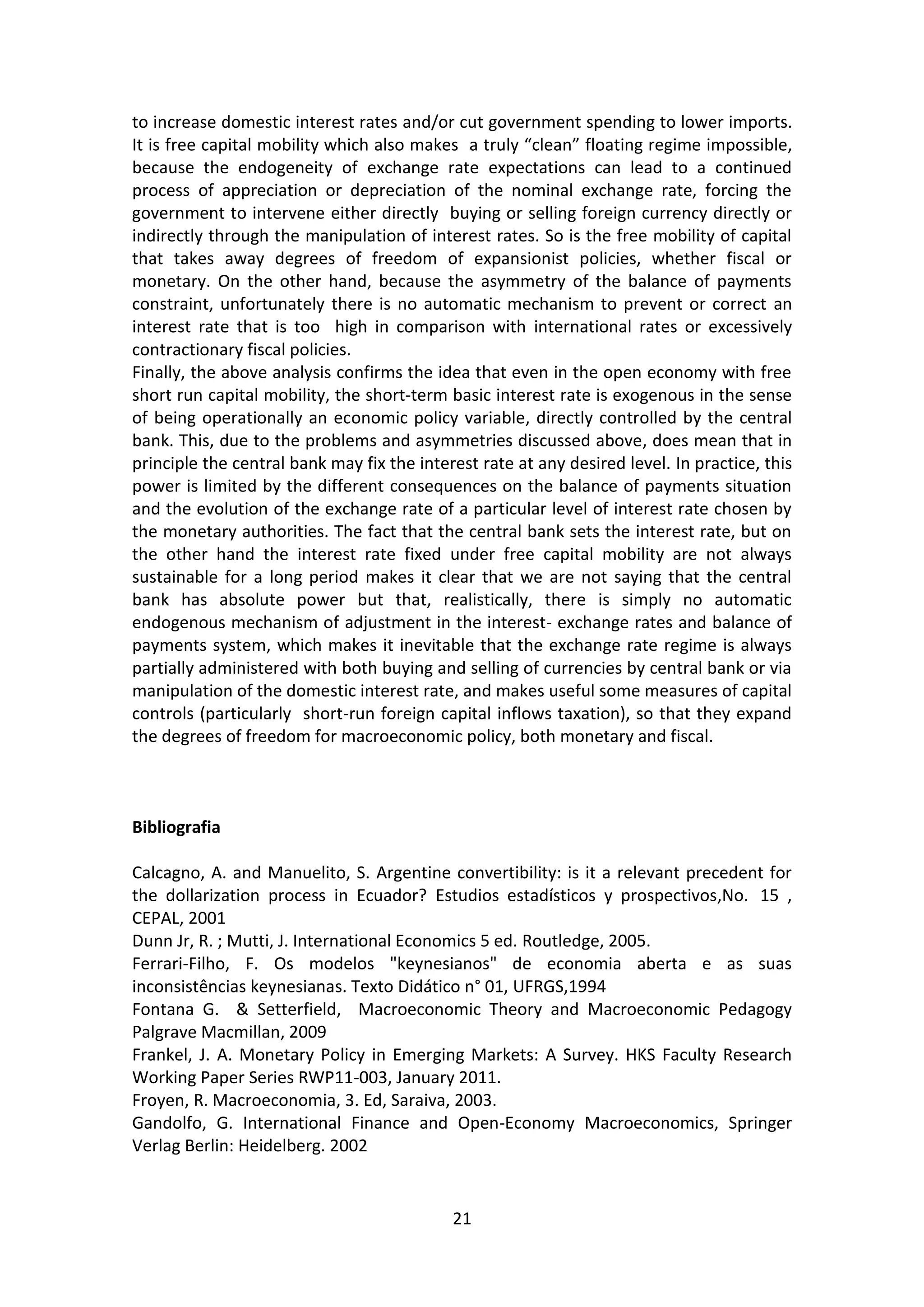 21 
to increase domestic interest rates and/or cut government spending to lower imports. It is free capital mobility which also makes a truly “clean” floating regime impossible, because the endogeneity of exchange rate expectations can lead to a continued process of appreciation or depreciation of the nominal exchange rate, forcing the government to intervene either directly buying or selling foreign currency directly or indirectly through the manipulation of interest rates. So is the free mobility of capital that takes away degrees of freedom of expansionist policies, whether fiscal or monetary. On the other hand, because the asymmetry of the balance of payments constraint, unfortunately there is no automatic mechanism to prevent or correct an interest rate that is too high in comparison with international rates or excessively contractionary fiscal policies. 
Finally, the above analysis confirms the idea that even in the open economy with free short run capital mobility, the short-term basic interest rate is exogenous in the sense of being operationally an economic policy variable, directly controlled by the central bank. This, due to the problems and asymmetries discussed above, does mean that in principle the central bank may fix the interest rate at any desired level. In practice, this power is limited by the different consequences on the balance of payments situation and the evolution of the exchange rate of a particular level of interest rate chosen by the monetary authorities. The fact that the central bank sets the interest rate, but on the other hand the interest rate fixed under free capital mobility are not always sustainable for a long period makes it clear that we are not saying that the central bank has absolute power but that, realistically, there is simply no automatic endogenous mechanism of adjustment in the interest- exchange rates and balance of payments system, which makes it inevitable that the exchange rate regime is always partially administered with both buying and selling of currencies by central bank or via manipulation of the domestic interest rate, and makes useful some measures of capital controls (particularly short-run foreign capital inflows taxation), so that they expand the degrees of freedom for macroeconomic policy, both monetary and fiscal. 
Bibliografia Calcagno, A. and Manuelito, S. Argentine convertibility: is it a relevant precedent for the dollarization process in Ecuador? Estudios estadísticos y prospectivos,No. 15 , CEPAL, 2001 Dunn Jr, R. ; Mutti, J. International Economics 5 ed. Routledge, 2005. 
Ferrari-Filho, F. Os modelos "keynesianos" de economia aberta e as suas inconsistências keynesianas. Texto Didático n° 01, UFRGS,1994 
Fontana G. & Setterfield, Macroeconomic Theory and Macroeconomic Pedagogy Palgrave Macmillan, 2009 
Frankel, J. A. Monetary Policy in Emerging Markets: A Survey. HKS Faculty Research Working Paper Series RWP11-003, January 2011. 
Froyen, R. Macroeconomia, 3. Ed, Saraiva, 2003. 
Gandolfo, G. International Finance and Open-Economy Macroeconomics, Springer Verlag Berlin: Heidelberg. 2002  